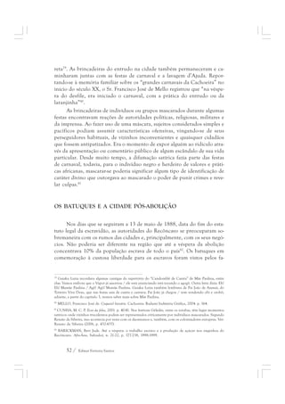 reta79. As brincadeiras do entrudo na cidade também permaneceram e ca-minharam 
juntas com as festas de carnaval e a lavagem d’Ajuda. Repor-tando- 
se à memória familiar sobre os “grandes carnavais da Cachoeira” no 
início do século XX, o Sr. Francisco José de Mello registrou que “na véspe-ra 
do desfile, era iniciado o carnaval, com a prática do entrudo ou da 
laranjinha”80. 
As brincadeiras de indivíduos ou grupos mascarados durante algumas 
festas encontravam reações de autoridades políticas, religiosas, militares e 
da imprensa. Ao fazer uso de uma máscara, sujeitos considerados simples e 
pacíficos podiam assumir características ofensivas, vingando-se de seus 
perseguidores habituais, de vizinhos inconvenientes e quaisquer cidadãos 
que fossem antipatizados. Era o momento de expor alguém ao ridículo atra-vés 
da apresentação ou comentário público de algum escândalo de sua vida 
particular. Desde muito tempo, a difamação satírica fazia parte das festas 
de carnaval, todavia, para o indivíduo negro e herdeiro de valores e práti-cas 
africanas, mascarar-se poderia significar algum tipo de identificação de 
caráter divino que outorgava ao mascarado o poder de punir crimes e reve-lar 
culpas.81 
OS BATUQUES E A CIDADE PÓS-ABOLIÇÃO 
Nos dias que se seguiram a 13 de maio de 1888, data do fim do esta-tuto 
legal da escravidão, as autoridades do Recôncavo se preocuparam so-bremaneira 
com os rumos das cidades e, principalmente, com os seus negó-cios. 
Não poderia ser diferente na região que até a véspera da abolição 
concentrava 10% da população escrava de todo o país82. Os batuques em 
comemoração à custosa liberdade para os escravos foram vistos pelos fa- 
79 Gaiaku Luiza recordava algumas cantigas do repertório do “Candomblé de Careta” de Mãe Paulina, entre 
elas: Vamos embora que o Vapor já assoviou / ele está anunciando está tocando o agogô. Outra letra dizia: Eh! 
Eh! Mamãe Paulina / Agô! Agô! Mamãe Paulina. Gaiaku Luiza também lembrava de Pai João de Azansú, do 
Terreiro Viva Deus, que nas festas saía de careta e cantava: Pai João já chegou / vem vendendo obí e orobô; 
adiante, a partir do capítulo 3, iremos saber mais sobre Mãe Paulina. 
80 MELLO, Francisco José de. Coquetel literário. Cachoeira: Radami Indústria Gráfica, 2004. p. 164. 
81 CUNHA, M. C. P. Ecos da folia, 2001. p. 40-41. Nos festivais Gèledés, entre os iorubas, têm lugar momentos 
satíricos onde vizinhos truculentos podem ser representados criticamente por indivíduos mascarados. Segundo 
Renato da Silveira, isso acontecia por vezes com os daomeanos e, também, com os colonizadores europeus. Ver: 
Renato da Silveira (2006, p. 432-437). 
82 BARICKMAN, Bert Jude. Até a véspera: o trabalho escravo e a produção de açúcar nos engenhos do 
Recôncavo. Afro-Ásia, Salvador, n. 21-22, p. 177-238, 1998-1999. 
52 / Edmar Ferreira Santos 
 