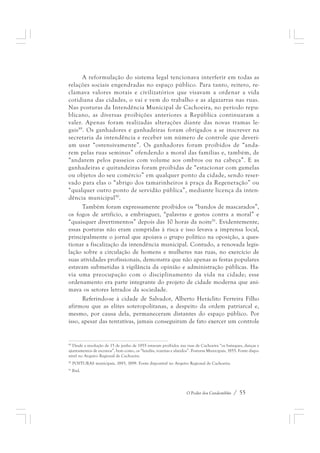 A reformulação do sistema legal tencionava interferir em todas as 
relações sociais engendradas no espaço público. Para tanto, reitero, re-clamava 
valores morais e civilizatórios que visavam a ordenar a vida 
cotidiana das cidades, o vai e vem do trabalho e as algazarras nas ruas. 
Nas posturas da Intendência Municipal de Cachoeira, no período repu-blicano, 
as diversas proibições anteriores a República continuaram a 
valer. Apenas foram realizadas alterações diante das novas tramas le-gais89. 
Os ganhadores e ganhadeiras foram obrigados a se inscrever na 
secretaria da intendência e receber um número de controle que deveri-am 
usar “ostensivamente”. Os ganhadores foram proibidos de “anda-rem 
pelas ruas seminus” ofendendo a moral das famílias e, também, de 
“andarem pelos passeios com volume aos ombros ou na cabeça”. E as 
ganhadeiras e quitandeiras foram proibidas de “estacionar com gamelas 
ou objetos do seu comércio” em qualquer ponto da cidade, sendo reser-vado 
para elas o “abrigo dos tamarinheiros à praça da Regeneração” ou 
“qualquer outro ponto de servidão pública”, mediante licença da inten-dência 
municipal90. 
Também foram expressamente proibidos os “bandos de mascarados”, 
os fogos de artifício, a embriaguez, “palavras e gestos contra a moral” e 
“quaisquer divertimentos” depois das 10 horas da noite91. Evidentemente, 
essas posturas não eram cumpridas à risca e isso levava a imprensa local, 
principalmente o jornal que apoiava o grupo político na oposição, a ques-tionar 
a fiscalização da intendência municipal. Contudo, a renovada legis-lação 
sobre a circulação de homens e mulheres nas ruas, no exercício de 
suas atividades profissionais, demonstra que não apenas as festas populares 
estavam submetidas à vigilância da opinião e administração públicas. Ha-via 
uma preocupação com o disciplinamento da vida na cidade; esse 
ordenamento era parte integrante do projeto de cidade moderna que ani-mava 
os setores letrados da sociedade. 
Referindo-se à cidade de Salvador, Alberto Heráclito Ferreira Filho 
afirmou que as elites soteropolitanas, a despeito da ordem patriarcal e, 
mesmo, por causa dela, permaneceram distantes do espaço público. Por 
isso, apesar das tentativas, jamais conseguiram de fato exercer um controle 
89 Desde a resolução de 15 de junho de 1855 estavam proibidos nas ruas de Cachoeira “os batuques, danças e 
ajuntamentos de escravos”, bem como, os “lundús, vozerias e alaridos”. Posturas Municipais, 1855. Fonte dispo-nível 
O Poder dos Candomblés / 55 
no Arquivo Regional de Cachoeira. 
90 POSTURAS municipais, 1893, 1899. Fonte disponível no Arquivo Regional de Cachoeira. 
91 Ibid. 
 