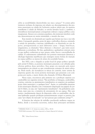 sobre as sociabilidades desenvolvidas nas ruas e praças.92 A contar pelos 
inúmeros reclames da imprensa em relação aos descumprimentos das pos-turas 
municipais na cidade de Cachoeira, pode-se inferir que, de maneira 
semelhante à cidade de Salvador, os setores letrados locais e, também, a 
intendência municipal jamais conseguiram ordenar o espaço público como 
imaginavam. Avessos aos costumes populares, eles tentavam interferir onde 
não demonstravam ter muita intimidade: o mundo das ruas. 
Esse mundo era dominado por aqueles que faziam nas ruas a sua vida 
diária. Carregando gamelas, potes de água e embrulhos diversos, entrando 
e saindo de quitandas e tavernas, trabalhando e se divertindo no cais do 
porto, protagonizando as mais diferentes cenas – brigas, bate-bocas, 
xingamentos, os chamados “ditos chistosos e obscenos”, que tanto escan-dalizavam 
os jornalistas. De fato, ganhadeiras e ganhadores estavam entre 
os que melhor conheciam as ruas, praças, vielas, becos e encruzilhadas da 
cidade. O ordenamento vislumbrado nas posturas municipais denuncia a 
ideologia higienista republicana que enxergava nessas formas de inserção 
no espaço público as marcas do atraso da sociedade baiana. 
Em 1922, com a chegada ao poder local do grupo político apoiado 
pelo jornal A Ordem, as posturas municipais passaram a ser editadas pelas 
oficinas gráficas desse periódico. Esse grupo era marcado pela maior 
intransigência em relação ao que consideravam costumes de matriz africa-na. 
Deste modo, ele recrudesceu as táticas de controle, tanto através da 
imprensa quanto das novas posturas municipais que passaram a ser com-postas 
por seções, a maior dentre elas chamada: A Polícia Municipal. 
Nessa seção, encontra-se pela primeira vez a proibição expressa aos 
candomblés nos seguintes termos: “São proibidos os batuques, candomblés, 
vozerias, cantorias ou ajuntamentos tumultuários ou suspeitos em qualquer 
ponto deste município e a qualquer hora”. Assim, os candomblés passaram 
às leis municipais afinados com o tratamento dispensado nas páginas do jor-nal 
A Ordem, ou seja, um “ajuntamento tumultuário”. As ganhadeiras assis-tiram, 
mais uma vez, a tentativa de cerceamento do seu espaço. Não sem 
motivo, imediatamente depois da disposição sobre os candomblés, elas fo-ram 
lembradas quando proibiram terminantemente ocupar os passeios das 
casas “por objetos de mercado” ou “por pessoas que conduzam carrego”93. 
A história das relações de trabalho envolvendo mulheres negras na 
Bahia, desde a economia escravista, indica duas principais atividades 
92 FERREIRA FILHO, A. H. Salvador das mulheres, 1994. p. 98-118. 
93 POSTURAS municipais, 1922. Fonte disponível no Arquivo Regional de Cachoeira. 
56 / Edmar Ferreira Santos 
 