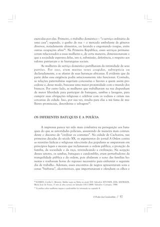 exercidas por elas. Primeiro, o trabalho doméstico – “o serviço ordinário de 
uma casa”; segundo, o ganho de rua – o mercado ambulante de gêneros 
diversos, notadamente alimentos, ou lavando e engomando roupas, entre 
outras ocupações afins94. Na Primeira República, esses serviços permane-ceram 
relacionados a essas mulheres e, de certa maneira, dimensionavam o 
que a sociedade esperava delas, isto é, submissão, deferência, e respeito aos 
valores patriarcais e às hierarquias sociais. 
As mulheres do serviço doméstico partilhavam da intimidade de seus 
patrões. Por isso, eram muitas vezes coagidas, subreptícia ou 
declaradamente, a se afastar de suas heranças africanas. É evidente que da 
parte delas essa exigência podia astuciosamente não funcionar. Contudo, 
as relações paternalistas sugeriam concessões e favores a quem assim pro-cedesse 
e, desse modo, buscasse uma maior proximidade com o mundo dos 
brancos. Por outro lado, as mulheres que trabalhavam na rua dispunham 
de maior liberdade para participar de batuques, sambas e lavagens, para 
cumprir suas obrigações religiosas e celebrar com os voduns e orixás nas 
cercanias da cidade. Isso, por sua vez, rendia para elas a má fama de mu-lheres 
O Poder dos Candomblés / 57 
promíscuas, desordeiras e selvagens95. 
OS DIFERENTES BATUQUES E A POLÍCIA 
A imprensa parece ter sido mais combativa na perseguição aos batu-ques 
do que as autoridades policiais, assumindo de maneira mais contun-dente 
o discurso de “civilizar os costumes”. Na cidade de Cachoeira, nas 
primeiras décadas do século XX, os argumentos do jornal A Ordem contra 
as reuniões lúdicas e religiosas não-cristãs dos populares se amparavam em 
princípios legais e morais que reclamavam a ordem pública, a proteção da 
família, da sociedade e da raça, reivindicando a civilização. Na acepção 
desses setores, os sambas, batuques e candomblés, eram perturbadores da 
tranquilidade pública e da ordem, pois abalavam o sono das famílias ho-nestas 
e roubavam horas do repouso necessário para enfrentar o seguinte 
dia de trabalho. Ademais, esses encontros de negros apresentavam sons e 
cenas “bárbaras”, alcoviteirices, que importunavam e ofendiam os olhos e 
94 SOARES, Cecília C. Moreira. Mulher negra na Bahia no século XIX. Salvador: EDUNEB, 2006, ANDRADE, 
Maria José de Souza. A mão de obra escrava em Salvador (1811-1888). Salvador: Corrupio, 1988. 
95 A análise sobre mulheres negras e candomblés foi retomada no capítulo 4. 
 
