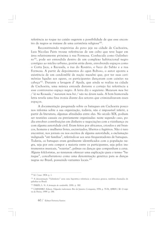 referência ao toque no caixão sugerem a possibilidade de que esse encon-tro 
de negros se tratasse de uma cerimônia religiosa100. 
Reconstituindo trajetórias do povo jeje na cidade de Cachoeira, 
Luis Nicolau Parés trouxe referências de um culto que teve lugar em 
área relativamente próxima à rua Formosa. Conhecida como Galinhei-ro101, 
pode ser entendida dentro de um complexo habitacional negro 
contíguo ao núcleo urbano, porém atrás deste, envolvendo espaços como 
o Corta Jaca, a Recuada, a rua do Rosário, o beco do Sabão e a rua 
Formosa. A partir de depoimentos do ogan Boboso, o autor aponta a 
existência de um candomblé de nação musulmi que, por ter suas ceri-mônias 
ligadas aos eguns, os participantes dançavam com caixões na 
cabeça102. Durante a lavagem d’ Ajuda, que ainda se realiza na cidade 
de Cachoeira, uma música entoada durante o cortejo faz referência a 
esse controverso espaço negro. A letra diz o seguinte: Mataram meu boi 
/ lá na Recuada / mataram meu boi / não me deram nada. A bem humorada 
letra revela uma fina ironia diante dos setores que criminalizavam esses 
espaços. 
A documentação pesquisada sobre os batuques em Cachoeira pouco 
nos informa sobre a sua organização, todavia, não é impossível inferir, a 
partir da literatura, algumas afinidades entre eles. No século XIX, podiam 
ser reuniões casuais ou previamente organizadas: neste segundo caso, po-dia 
envolver contribuições em dinheiro e negociações com a vizinhança ou 
com alguma autoridade civil. Eram feitos por africanos, crioulos e até bran-cos, 
homens e mulheres livres, escravizados, libertos e fugitivos. Não é raro 
encontrar, nos jornais ou nos escritos de alguma autoridade, a exclamação 
indignada “até famílias”, referindo-se aos seus frequentadores de batuques. 
Todavia, os batuques eram geralmente identificados com a população ne-gra, 
seja por esta compor a maioria entre os participantes, seja pelos ins-trumentos 
musicais, “vozerias”, palmas ou danças que compunham a cena. 
Alguns folcloristas, ao tentarem oferecer uma explicação para o termo “ba-tuque”, 
conceberam-no como uma denominação genérica para as danças 
negras no Brasil, possuindo variantes locais.103 
100 Id. 2 mar. 1904. p. 1. 
101 A denominação “Galinheiro” seria uma hipotética referência a africanos gruncis, também chamados de 
galinhas no Brasil. 
102 PARÉS, L. N. A formação do candomblé, 2006. p. 180. 
103 CARNEIRO, Edison. Folguedos tradicionais. Rio de Janeiro: Conquista, 1974. p. 35-56, ABREU, M. O impé-rio 
do Divino, 1999. p. 288. 
60 / Edmar Ferreira Santos 
 