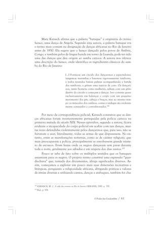 Mary Karasch afirma que a palavra “batuque” é originária do termo 
batuco, uma dança de Angola. Segundo esta autora, a palavra batuque era 
o termo mais comum na designação de danças africanas no Rio de Janeiro 
antes de 1850. Ela sugere que o batuco dançado pelos povos de Ambriz, 
Congo, e também pelos de língua bunda em torno de Luanda, pode ter sido 
uma das danças que deu origem ao samba carioca. A autora nos oferece 
uma descrição do batuco, onde identifica os ingredientes clássicos do sam-ba 
O Poder dos Candomblés / 61 
do Rio de Janeiro: 
[...] Forma-se um círculo dos dançarinos e espectadores; 
tangem-se marimbas e batem-se vigorosamente tambores, 
e todos reunidos batem palmas acompanhando a batida 
dos tambores, e gritam uma espécie de coro. Os dançari-nos, 
tanto homens como mulheres, saltam com um grito 
dentro do círculo e começam a dançar. Isso consiste quase 
exclusivamente em balançar o corpo com um pequeno 
movimento dos pés, cabeça e braços, mas ao mesmo tem-po 
os músculos dos ombros, costas e nádegas são violenta-mente 
contraídos e convulsionados.104 
Por meio da correspondência policial, Karasch constatou que as dan-ças 
africanas foram insistentemente perseguidas pela polícia carioca na 
primeira metade do século XIX. Nesses episódios, segundo a autora, ficava 
evidente a incapacidade do corpo policial em acabar com tais danças, mui-tas 
vezes defendidas violentamente pelos dançarinos que, para isso, não se 
furtavam a usar, literalmente, todas as armas de que dispusessem. No en-tanto, 
eram as manifestações noturnas, como as de caráter religioso, que 
mais preocupavam a polícia, principalmente se envolvessem grande núme-ro 
de escravos. Eram festas onde os negros dançavam sem parar durante 
toda a noite, geralmente aos sábados e em véspera dos dias santos.105 
Pouco se sabe de fato sobre os múltiplos sentidos que os batuques 
assumiam para os negros. O próprio termo constitui uma expressão “guar-da- 
chuva” que, tomada dos documentos, abriga significados diversos. As-sim, 
começamos a explorar um pouco mais suas dimensões recreativas e 
litúrgicas, porquanto a religiosidade africana, abrigando práticas e valores 
de etnias diversas e utilizando cantos, danças e atabaques, também foi cha- 
104 KARASCH, M. C. A vida dos escravos no Rio de Janeiro (1808-1850), 2000. p. 330. 
105 Ibid., p. 328. 
 