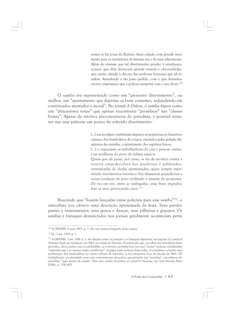 noites se faz à rua do Rosário desta cidade, com grande incô-modo 
para os moradores da mesma rua e de suas adjacências. 
Além do vexame que tal divertimento produz à vizinhança, 
acresce que dela destaca-se grande vozeria e obscenidades, 
que muito ofende o decoro das senhoras honestas que ali re-sidem. 
Atendendo a tão justo pedido, com o que deixamos 
escrito, esperamos que a polícia cumprirá com o seu dever.110 
O samba era representado como um “grosseiro divertimento”, ou 
melhor, um “ajuntamento que deprime os bons costumes, redundando em 
continuados atentados a moral”. No jornal A Ordem, o samba figura como 
um “africanismo torpe” que apenas encontraria “prosélitos” nas “classes 
baixas”. Apesar da retórica preconceituosa do jornalista, é possível entre-ver 
nas suas palavras um pouco do referido divertimento: 
[...] nas pocilgas e ambientes impuros se perpetram ao luxurioso 
cansaço dos bamboleios de corpos, excitados pelas goladas fre-qüentes 
da caninha, o termômetro dos espíritos fracos. 
[...] o organizam os trabalhadores do cais e pessoas outras, 
com mulheres do povo de ínfima espécie. 
Quem por ali passa, por certo, se há de revoltar contra a 
vozeria ensurdecedora dos pandeiros e palmeados, 
entremeadas de chulas apimentadas, quase sempre expri-mindo 
sentimentos imorais e fins altamente prejudiciais a 
nossa condição de povo civilizado e amante do progresso. 
De vez em vez, entre as umbigadas, uma frase impudica 
fere os ares, provocando risos. 111 
Buscando que “fossem lançadas vistas policiais para esse samba”112, o 
articulista nos oferece uma descrição aproximada da festa. Seus partici-pantes 
e instrumentos, seus gestos e danças, suas pilhérias e gracejos. Os 
sambas e batuques denunciados nos jornais geralmente aconteciam perto 
110 A ORDEM. 9 maio 1903. p. 1. Ver nos anexos fotografia desta notícia. 
111 Id., 1 jan. 1918. p. 1. 
112 A ORDEM. 1 jan. 1918. p. 1. As relações entre os policiais e os batuques figuraram nas páginas do jornal O 
Alabama desde sua fundação, em 1863, na cidade do Salvador. A instituição que, aos olhos dos articulistas desse 
periódico, devia acabar com os candomblés, ao contrário, permitia bem nas suas “ventas” práticas consideradas 
“supersticiosas e ao mesmo tempo tenebrosas”. A julgar pelas notícias desta folha, os jornalistas notaram uma 
proliferação dos candomblés, no centro urbano de Salvador, já nos primeiros anos da década de 1860. Tal 
multiplicação era percebida como um consentimento da polícia que permitia tais “reuniões”, nas palavras do 
jornalista, “aqui dentro da cidade”. Para uma análise da polícia no jornal O Alabama, ver: Luis Nicolau Parés 
(2006, p. 138-142). 
O Poder dos Candomblés / 63 
 