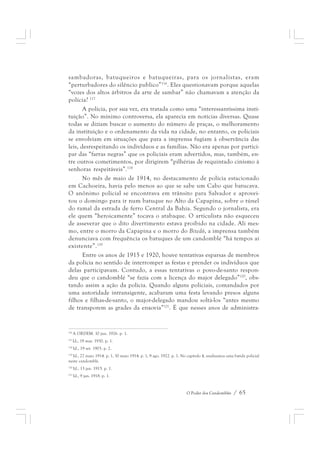 sambadoras, batuqueiros e batuqueiras, para os jornalistas, eram 
“perturbadores do silêncio publico”116. Eles questionavam porque aquelas 
“vozes dos altos árbitros da arte de sambar” não chamavam a atenção da 
polícia? 117 
A polícia, por sua vez, era tratada como uma “interessantíssima insti-tuição”. 
No mínimo controversa, ela aparecia em notícias diversas. Quase 
todas se diziam buscar o aumento do número de praças, o melhoramento 
da instituição e o ordenamento da vida na cidade, no entanto, os policiais 
se envolviam em situações que para a imprensa fugiam à observância das 
leis, desrespeitando os indivíduos e as famílias. Não era apenas por partici-par 
das “farras negras” que os policiais eram advertidos, mas, também, en-tre 
outros cometimentos, por dirigirem “pilhérias de requintado cinismo à 
O Poder dos Candomblés / 65 
senhoras respeitáveis”.118 
No mês de maio de 1914, no destacamento de polícia estacionado 
em Cachoeira, havia pelo menos ao que se sabe um Cabo que batucava. 
O anônimo policial se encontrava em trânsito para Salvador e aprovei-tou 
o domingo para ir num batuque no Alto da Capapina, sobre o túnel 
do ramal da estrada de ferro Central da Bahia. Segundo o jornalista, era 
ele quem “heroicamente” tocava o atabaque. O articulista não esqueceu 
de asseverar que o dito divertimento estava proibido na cidade. Ali mes-mo, 
entre o morro da Capapina e o morro do Bitedô, a imprensa também 
denunciava com frequência os batuques de um candomblé “há tempos aí 
existente”.119 
Entre os anos de 1915 e 1920, houve tentativas esparsas de membros 
da polícia no sentido de interromper as festas e prender os indivíduos que 
delas participavam. Contudo, a essas tentativas o povo-de-santo respon-deu 
que o candomblé “se fazia com a licença do major delegado”120, obs-tando 
assim a ação da polícia. Quando alguns policiais, comandados por 
uma autoridade intransigente, acabaram uma festa levando presos alguns 
filhos e filhas-de-santo, o major-delegado mandou soltá-los “antes mesmo 
de transporem as grades da enxovia”121. É que nesses anos de administra- 
116 A ORDEM. 10 jun. 1926. p. 1. 
117 Id., 19 mar. 1930. p. 1. 
118 Id., 19 set. 1903. p. 2. 
119 Id., 27 maio 1914. p. 1, 30 maio 1914. p. 1, 9 ago. 1922. p. 1. No capítulo 4, analisamos uma batida policial 
neste candomblé. 
120 Id., 13 jan. 1915. p. 1. 
121 Id., 9 jan. 1918. p. 1. 
 