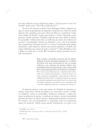 ção mais tolerante com as celebrações negras, a “licença para se tocar can-domblé” 
podia custar “10$, 15$ ou 20$ mil réis”122. 
No livro Os africanos no Brasil, Nina Rodrigues dedicou algumas pá-ginas 
ao tema da perseguição da imprensa e da polícia aos cultos de matriz 
africana. Ele considerou que estes cultos em África se constituíam “verda-deira 
religião de Estado”, sendo essas práticas e valores “garantidos pelos 
governos e pelos costumes”. Na Bahia, segundo este autor, desde os tempos 
da escravidão “sofriam elas todas as violências por parte dos senhores de 
escravos”. Consideradas “práticas de feitiçaria”, com o fim da escravidão 
não conquistaram “proteção nas leis” e se viram “condenadas pela religião 
dominante e pelo desprezo, muitas vezes apenas aparente, é verdade, das 
classes influentes que, apesar de tudo, as temem”123. Nina Rodrigues viveu 
a Bahia na virada para o século XX. As palavras abaixo assumem um sen-tido 
documental: 
Hoje, cessada a escravidão, passaram elas [as práticas 
religiosas de matriz africana] à prepotência e ao arbítrio 
da polícia não mais esclarecida do que os antigos 
senhores e aos reclamos da opinião pública que, 
pretendendo fazer de espírito forte e culto, revela a toda 
hora a mais supina ignorância do fenômeno sociológico. 
Não é menos para lamentar que a imprensa local revele, 
entre nós, a mesma desorientação no modo de tratar o as-sunto, 
66 / Edmar Ferreira Santos 
pregando e propagando a crença de que o sabre do 
soldado de polícia boçal e a estúpida violência de comissá-rios 
policiais igualmente ignorantes hão de ter maior dose 
de virtude catequista, mais eficácia como instrumento de 
conversão religiosa do que teve o azorrague dos feitores.124 
A imprensa aparece como uma espécie de ideóloga da repressão e a 
polícia, como braço armado do Estado, era convocada a exercer a violên-cia 
“legítima” contra os candomblés. Verifica-se, mediante a análise dos 
textos jornalísticos da época, a existência de praças e mesmo autoridades 
policiais, de maior ou menor coturno, dispensando proteção aos terreiros. 
No entanto, isso não desqualificava a corporação como um importante 
agente da repressão. Afinal, quem agredia brutalmente, no corpo e nos 
122 A ORDEM. 9 ago. 1922. p. 1. 
123 RODRIGUES, Nina. Os africanos no Brasil. 5. ed. São Paulo: Nacional, 1977. p. 238-239. 
124 Ibid., p. 239. 
 