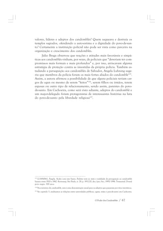 valores, líderes e adeptos dos candomblés? Quem saqueava e destruía os 
templos sagrados, ofendendo a auto-estima e a dignidade do povo-de-san-to? 
Certamente a instituição policial não pode ser vista como parceira na 
O Poder dos Candomblés / 67 
organização e crescimento dos candomblés. 
Júlio Braga observou que reações e atitudes mais favoráveis e simpá-ticas 
aos candomblés vinham, por vezes, de policiais que “deveriam ter com-promissos 
mais formais e mais profundos” e, por isso, arriscavam alguma 
estratégia de proteção contra as investidas da própria polícia. Também es-tudando 
a perseguição aos candomblés de Salvador, Angela Luhning suge-riu 
que membros da polícia foram os mais fortes aliados do candomblé125. 
Assim, a autora afirmou a possibilidade de que alguns policiais teriam car-gos 
de ogan ou mesmo de serem “feitos”126, serem filhos ou irmãos, terem 
esposas ou outro tipo de relacionamento, sendo assim, parentes do povo-de- 
santo. Em Cachoeira, como será visto adiante, adeptos do candomblé e 
um major-delegado foram protagonistas de interessantes histórias na luta 
do povo-de-santo pela liberdade religiosa127. 
125 LUHNING, Ângela. Acabe com este Santo, Pedrito vem aí: mito e realidade da perseguição ao candomblé 
baiano entre 1920 e 1942. Revistausp, São Paulo, n. 28, p. 195-220, dez./jan./fev., 1995/1996. Trimestral. Dossiê 
povo negro: 300 anos. 
126 Nos terreiros de candomblé, esta é uma denominação usual para os adeptos que passaram por ritos iniciáticos. 
127 No capítulo 3, analisamos as relações entre autoridades públicas, ogans, mães e pais-de-santo em Cachoeira. 
 