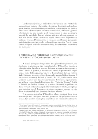Desde seu nascimento, o termo fetiche representou uma nítida visão 
hierárquica da cultura, relacionada a formas de dominação colonial nas 
quais atuaram paradigmas europeus católicos e protestantes. As práticas 
rotuladas de fetichistas eram consideradas irracionais, inferiores e, para os 
colonizadores de uma maneira geral, representavam o atraso espiritual e 
material das sociedades da costa africana, pois seus adeptos adoravam pe-dras, 
rios, fontes, árvores, animais ou objetos fabricados de fragmentos de 
madeira e conchas. Dessa maneira, os europeus consideravam que aquelas 
sociedades desconheciam o valor real dos objetos materiais. Para os comer-ciantes 
europeus, esse valor estava vinculado, evidentemente, ao capitalis-mo 
mercantil. 
A FEITIÇARIA E O FETICHISMO: A CONVERGÊNCIA DOS 
DISCURSOS CATÓLICOS E PROTESTANTES 
A palavra portuguesa feitiço deriva do adjetivo latino facticius132, que 
significaria originalmente algo “manufaturado”. Willian Pietz examina a 
aplicação inicial da palavra na costa da África, seu desenvolvimento até o 
termo “fetisso” e, por fim, a disseminação textual da palavra até a lingua-gem 
do norte da Europa, onde versões se desenvolveram durante o século 
XVII. Este autor apresenta o livro do mercador alemão Willem Bosman, A 
new accurate account of the coast of Guinea, de 1702, como o texto onde 
aparecem todas as faces da complexa “retórica do fetiche”, argumentando 
que a Guiné conhecida pelo Iluminismo foi a “Guiné de Bosman”. A Áfri-ca 
descrita por Willem Bosman era o mundo da corrupção pública e da 
ilusão popular, ambos criados pela libertina religião do fetiche, exemplo de 
uma sociedade imoral, de um governo injusto e um povo mantido em esta-do 
de irracionalidade pela economia da ilusão religiosa.133 
O argumento central de Willian Pietz sobre a noção de fetiche tenta 
mostrar que esta concepção não seria prioridade de qualquer sociedade 
isolada. Para o autor, essa noção é resultado de um cruzamento cultural no 
132 Artur Ramos, a partir da leitura de De Brosses, sugere também a possibilidade do termo “fetiche” derivar da 
raiz latina fatum, fanum, fari, com o sentido de “coisa feita”. A despeito das diferentes raízes, o sentido perma-nece 
praticamente o mesmo.Ver: Ramos (2001, p. 36). 
133 PIETZ, Willian. The problem of the fetish I. Rev. Anthropology and Aesthetics, Havard, n. 9, p. 5-17, spring, 
1985, PIETZ, Willian. The problem of the fetish II: the origin of the fetish. Rev. Anthropology and Aesthetics, 
Havard, n. 13, p. 23-45, spring, 1987, PIETZ, Willian. The problem of the fetish IIIa: Bosman’s Guinea and the 
enlightenment theory of fetichism. Rev. Anthropology and Aesthetics, Havard, n. 16, p. 106-123, fall, 1988. 
72 / Edmar Ferreira Santos 
 