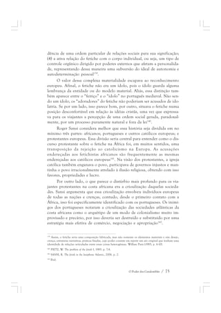 dência de uma ordem particular de relações sociais para sua significação; 
(4) a ativa relação do fetiche com o corpo individual, ou seja, um tipo de 
controle orgânico dirigido por poderes externos que afetam a personalida-de, 
representando dessa maneira uma subversão do ideal de autonomia e 
O Poder dos Candomblés / 75 
autodeterminação pessoal139. 
O valor dessa complexa materialidade escapava ao reconhecimento 
europeu. Afinal, o fetiche não era um ídolo, pois o ídolo guarda alguma 
lembrança da entidade ou do modelo material. Aliás, essa distinção tam-bém 
aparece entre o “feitiço” e o “ídolo” no português medieval. Não sen-do 
um ídolo, os “adoradores” do fetiche não poderiam ser acusados de ido-latria. 
Se por um lado, isso parece bom, por outro, situava o fetiche numa 
posição desconfortável em relação às idéias cristãs, uma vez que expressa-va 
para os viajantes a percepção de uma ordem social gerada, paradoxal-mente, 
por um processo puramente natural e fora da lei140. 
Roger Sansi considera melhor que essa história seja dividida em no 
mínimo três partes: africanos; portugueses e outros católicos europeus; e 
protestantes europeus. Essa divisão seria central para entender como o dis-curso 
protestante sobre o fetiche na África foi, em muitos sentidos, uma 
transposição da rejeição ao catolicismo na Europa. As acusações 
endereçadas aos fetichistas africanos são frequentemente as mesmas 
endereçadas aos católicos europeus141. Na visão dos protestantes, a igreja 
católica também enganava o povo, participava de governos injustos e man-tinha 
o povo irracionalmente atrelado à ilusão religiosa, obtendo com isso 
favores, propriedades e lucro. 
Por outro lado, o que parece o distúrbio mais profundo para os via-jantes 
protestantes na costa africana era a crioulização daquelas socieda-des. 
Sansi argumenta que essa crioulização envolveu indivíduos europeus 
de todas as nações e crenças, contudo, desde o primeiro contato com a 
África, isso foi especificamente identificado com os portugueses. Os inimi-gos 
dos portugueses notaram a crioulização das sociedades atlânticas da 
costa africana como o arquétipo de um modo de colonialismo muito im-provisado 
e precário, por isso deveria ser destruído e substituído por uma 
estratégia mais efetiva de comércio, negociação e apropriação142. 
139 Assim, o fetiche seria uma composição fabricada, mas não somente os elementos materiais e sim desejo, 
crença, estruturas narrativas, praticas fixadas, cujo poder consiste em repetir um ato original que tenham uma 
identidade de relações articuladas entre essas coisas heterogêneas. Willian Pietz (1985, p. 6-10). 
140 PIETZ, W. The problem of the fetish I, 1985. p. 7-8. 
141 SANSI, R. The fetish in the lusophone Atlantic, 2006. p. 2. 
142 Ibid. 
 