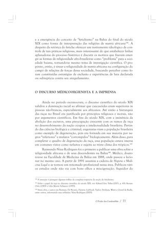 e a emergência do conceito de “fetichismo” na Bahia do final do século 
XIX como forma de interpretação das religiões de matriz africana146. A 
despeito da retórica do fetiche oferecer um instrumento ideológico de con-trole 
de tais práticas religiosas, mais interessante do que estabelecer linhas 
aplanadoras do processo histórico é discutir os motivos que fizeram emer-gir 
as formas de religiosidade afro-brasileiras como “problema” para a soci-edade 
baiana, tornando-se mesmo tema de investigação científica. O pro-pósito, 
então, é situar a religiosidade de matriz africana na configuração do 
campo de relações de forças dessa sociedade, buscando perceber como fo-ram 
constituídas estratégias de exclusão e experiências de luta declarada 
O Poder dos Candomblés / 77 
ou subreptícia contra seu aniquilamento. 
O DISCURSO MÉDICO-HIGIENISTA E A IMPRENSA 
Ainda no período escravocrata, o discurso científico do século XIX 
validou a dominação racial ao afirmar que caucasóides eram superiores às 
pessoas não-brancas, especialmente aos africanos. Até então a hierarquia 
das raças no Brasil era justificada por princípios religiosos e morais, não 
por argumentos científicos. Em fins do século XIX, com a iminência da 
abolição dos escravos, uma preocupação crescente com os rumos da raça 
no desenvolvimento da nação ocupou a intelectualidade brasileira. Partin-do 
das ciências biológica e criminal, eugenistas viam a população brasileira 
como exemplo de degeneração, pois era formada em sua maioria por ne-gros 
“inferiores” e mulatos “corrompidos” biologicamente. Além disso, para 
completar o quadro de degeneração da raça, essa população estava imersa 
em costumes vistos como nefastos e sujeita ao triste clima dos trópicos.147 
Raimundo Nina Rodrigues foi o primeiro a publicar uma obra sobre a 
religiosidade africana e de seus descendentes na Bahia148. Médico, douto-rou- 
se na Faculdade de Medicina da Bahia em 1888, onde passou a lecio-nar 
no mesmo ano. A partir de 1891 assumiu a cadeira de Higiene e Medi-cina 
Legal e se tornou um renomado profissional nessa área. Publicou vári-os 
estudos onde não via com bons olhos a miscigenação. Seguidor do 
146 A intenção é perseguir algumas trilhas da complexa trajetória da noção de fetichismo. 
147 Sobre o papel da raça no discurso científico do século XIX, ver: Edward Eric Telles (2003, p. 43); Renato 
Ortiz (1985) e Lilia Moritz Schwarcz (1993). 
148 Nesta obra, o autor cita Bosman, De Brosses, Darwin, Lubbock, Taylor, Denham, Waitz e Girard de Rialle, 
entre outros, informando suas reflexões. Nina Rodrigues (2005). 
 