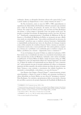civilização. Assim, os advogados deveriam colocar sob a pena da lei “o que 
o perito médico já diagnosticara e com o tempo trataria de sanar”.154 
No Rio de Janeiro, entre os anos de 1889 e 1940, especialmente os 
seguidores da religiosidade afro-brasileira sofreram acusações que pendiam 
para o lado da anomia, da poluição, da sujeira, do vício e das relações 
eróticas. No campo do Direito positivo, que encontra em Nina Rodrigues 
um mestre, a crença mágica é apontada como um perigo social, pois, ela 
produz e é produto da anomia, da degeneração social e, por isso, da loucu-ra. 
155 Analisando comparativamente a Faculdade de Medicina do Rio de 
Janeiro e a Faculdade de Medicina da Bahia, no momento em que a Medi-cina 
ainda era entendida como “uma prática profissional em processo de 
construção”, percebe-se que os médicos cariocas buscavam a legitimidade 
e originalidade profissional por meio da descoberta de doenças tropicais 
como a febre amarela. Já os médicos baianos “farão o mesmo ao entender o 
cruzamento racial como o nosso grande mal”. Em outras palavras, enquan-to 
a doença era o problema a ser combatido para os médicos cariocas, na 
Bahia o problema era o doente – degenerado, louco e criminoso.156 
O ano de fundação do jornal A Ordem na cidade de Cachoeira é 1870. 
Este mesmo ano é considerado um marco no crescimento da produção cien-tífica 
nacional das escolas de Medicina, incluindo, entre outras novidades, 
as publicações. A Gazeta Médica da Bahia, criada um pouco antes, em 1866, 
configurou-se como um importante difusor da “missão higienista” dos médi-cos. 
A figura do médico era representada em seu desejo de “cura e interven-ção”, 
num momento em que as recentes epidemias de cólera e as frequentes 
aparições da febre amarela e da varíola criavam um clima de temor na popu-lação. 
Soma-se a esse contexto o crescimento das cidades brasileiras, au-mentando 
a criminalidade, o alcoolismo e os casos de loucura.157 
José Ramiro das Chagas e Durval Chagas158, respectivamente, propri-etário- 
fundador e diretor do jornal A Ordem, não passaram incólumes às 
idéias difundidas na Gazeta Médica ou nas obras do “prestigioso cientista” 
Nina Rodrigues. Ao contrário, apropriaram-se delas ao seu modo e fizeram 
de sua folha o porta-voz do projeto higienista da Faculdade de Medicina da 
154 SCHWARCZ, L. M. O espetáculo das raças, 1993. p. 190. 
155 A partir de processos criminais do Rio de Janeiro, a antropóloga Yvonne Maggie investigou visões diversas 
acerca da feitiçaria no Brasil republicano. A pesquisadora analisou olhares de juízes, promotores, advogados, 
médicos, acusadores, acusados e testemunhas. Ver: Yvonne Maggie (1992, p. 171-178). 
156 Lília Schwarcz (1993, p. 190), refere-se às décadas finais do século XIX. 
157 SCHWARCZ, L. M., op. cit. p. 198. Ver também: Sidney Chalhoub (1996). 
158 Ver nos anexos fotografia de Durval Chagas. 
O Poder dos Candomblés / 79 
 