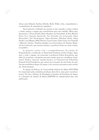 abraço para Edward, Amélia, Erlinda, Ruth, Nilda e Jim, companheiros e 
companheiras de experiências singulares. 
Em Cachoeira e Salvador são muitas as iyás, equedes e ogans, irmãos 
e irmãs, amigos e amigas que contribuíram para este trabalho. Meus agra-decimentos 
a Dona Estelita (Juíza Perpétua da Irmandade da Boa Morte), 
Dona Lica, Equede Aparecida, Seu Geninho (in memoriam), Ogan 
Bernardino, Seu Hermógenes, Ogan Dezinho, Babalaxé Duda, Ogan 
Sandro, Luís Magno, Billy Oliveira, Luzia Gomes, Fábio Lima, Liu Onawalê 
e Maurício Araújo. Também agradeço aos funcionários do Arquivo Regio-nal 
de Cachoeira, que tiveram atenção e paciência frente aos meus inúme-ros 
pedidos. 
A pesquisa contou com o acompanhamento da equipe do 
Programabolsa, coordenado no Brasil pela Fundação Carlos Chagas. Agra-deço 
a toda a equipe, em particular à professora Fúlvia Rosemberg, que 
além de coordenar o programa encontra tempo para ser conselheira inesti-mável. 
Dedico especiais agradecimentos ao International Fellowship 
Program Ford Foundation, que através da concessão de uma bolsa de estu-dos 
me possibilitou dispor do tempo e dos recursos necessários para realiza-ção 
desta pesquisa. 
A equipe da Editora da Universidade Federal da Bahia (EDUFBA) 
foi responsável pela cuidadosa produção deste livro, meu grato reconheci-mento. 
Por fim, o Prêmio de Divulgação Científica da Fundação de Ampa-ro 
à Pesquisa do Estado da Bahia (FAPESB) foi indispensável para esta 
publicação. 
 