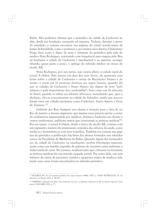 Bahia. Não podemos afirmar que o periódico da cidade de Cachoeira te-nha, 
desde sua fundação, assumido tal empresa. Todavia, durante o perío-do 
estudado, é comum encontrar nas páginas do citado jornal textos de 
lentes da Faculdade, como o professor e, por muitos anos diretor, Clementino 
Fraga, bem como é digno de nota o interesse do periódico pela vida do 
médico Nina Rodrigues, noticiando com frequência suas viagens pelo Bra-sil 
(inclusive à cidade de Cachoeira e imediações) e ao exterior, acompa-nhando, 
quase passo a passo, o epílogo do referido médico no início do 
século XX. 
Nina Rodrigues, por seu turno, não estava alheio à cidade natal do 
jornal A Ordem. Pelo menos em dois dos seus livros, ele apresenta suas 
notas sobre a cidade de Cachoeira e outras do Recôncavo baiano e do 
sertão: é assim em O animismo fetichista dos negros baianos, quando diz 
que as cidades de Cachoeira e Santo Amaro são dignas de nota “pelo 
número e pela importância dos candomblés”, bem como em Os africanos 
no Brasil, quando se refere aos últimos africanos, assinalando que, após a 
abolição, eles se concentraram na cidade do Salvador, sendo que poucos 
foram viver em cidades próximas como Cachoeira, Santo Amaro e Feira 
de Santana.159 
Gabriela dos Reis Sampaio nos chama a atenção para o fato de no 
Rio de Janeiro a mesma imprensa, que muitas vezes parecia apoiar a jorna-da 
civilizatória empreendida por médicos, literatos, bacharéis em direito e 
outros intelectuais, publicava textos que ironizavam as práticas médicas160. 
Por seu turno, o jornal A Ordem, desde o início do século XX, contava com 
um expressivo número de anunciantes oriundos das ciências da saúde, como 
médicos e farmacêuticos com seus remédios. Também era comum nas pági-nas 
do periódico a publicação das listas dos alunos formados nos referidos 
cursos da Faculdade de Medicina da Bahia. Quando algum dos formandos 
era da cidade de Cachoeira ou imediações, recebia felicitações especiais, 
assim como sua família, seguidas de palavras de incentivo para enfrentar a 
árdua tarefa de curar. No entanto, nenhum texto que criticasse ou ironizasse 
as práticas médicas foi encontrado naquele jornal. Por outro lado, um sem 
número de cartas de pacientes curados e pequenos textos de médicos rela-tando 
suas curas foram encontrados no referido periódico. 
159 RODRIGUES, N. O animismo fetichista dos negros baianos (1896), 2005. p. 43-44, RODRIGUES, N. Os 
africanos no Brasil, 1977. p. 98-120. 
160 SAMPAIO, Gabriela dos Reis. Nas trincheiras da cura: as diferentes medicinas no Rio de Janeiro imperial. Cam-pinas: 
UNICAMP, 2001. p. 73. 
80 / Edmar Ferreira Santos 
 