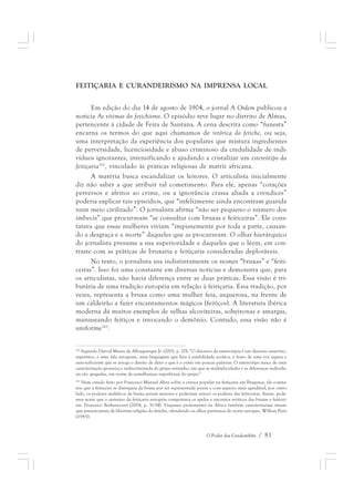 FEITIÇARIA E CURANDEIRISMO NA IMPRENSA LOCAL 
Em edição do dia 14 de agosto de 1904, o jornal A Ordem publicou a 
notícia As vítimas do fetichismo. O episódio teve lugar no distrito de Almas, 
pertencente à cidade de Feira de Santana. A cena descrita como “funesta” 
encarna os termos do que aqui chamamos de retórica do fetiche, ou seja, 
uma interpretação da experiência dos populares que mistura ingredientes 
de perversidade, licenciosidade e abuso criminoso da credulidade de indi-víduos 
ignorantes, intensificando e ajudando a cristalizar um estereótipo da 
feitiçaria161, vinculado às práticas religiosas de matriz africana. 
A matéria busca escandalizar os leitores. O articulista inicialmente 
diz não saber a que atribuir tal cometimento. Para ele, apenas “corações 
perversos e afeitos ao crime, ou a ignorância crassa aliada a crendices” 
poderia explicar tais episódios, que “infelizmente ainda encontram guarida 
num meio civilizado”. O jornalista afirma “não ser pequeno o número dos 
imbecis” que procuravam “se consultar com bruxas e feiticeiras”. Ele cons-tatava 
que essas mulheres viviam “impunemente por toda a parte, causan-do 
a desgraça e a morte” daqueles que as procuravam. O olhar hierárquico 
do jornalista presume a sua superioridade e daqueles que o lêem, em con-traste 
com as práticas de bruxaria e feitiçaria consideradas deploráveis. 
No texto, o jornalista usa indistintamente os nomes “bruxas” e “feiti-ceiras”. 
Isso foi uma constante em diversas notícias e demonstra que, para 
os articulistas, não havia diferença entre as duas práticas. Essa visão é tri-butária 
de uma tradição européia em relação à feitiçaria. Essa tradição, por 
vezes, representa a bruxa como uma mulher feia, asquerosa, na frente de 
um caldeirão a fazer encantamentos mágicos (feitiços). A literatura ibérica 
moderna dá muitos exemplos de velhas alcoviteiras, solteironas e amargas, 
manuseando feitiços e invocando o demônio. Contudo, essa visão não é 
uniforme162. 
161 Segundo Durval Muniz de Albuquerque Jr. (2001, p. 20): “O discurso da estereotipia é um discurso assertivo, 
repetitivo, é uma fala arrogante, uma linguagem que leva à estabilidade acrítica, é fruto de uma voz segura e 
auto-suficiente que se arroga o direito de dizer o que é o outro em poucas palavras. O estereótipo nasce de uma 
caracterização grosseira e indiscriminada do grupo estranho, em que as multiplicidades e as diferenças individu-ais 
O Poder dos Candomblés / 81 
são apagadas, em nome de semelhanças superficiais do grupo”. 
162 Num estudo feito por Francisco Manuel Alves sobre a crença popular na feitiçaria em Bragança, ele consta-tou 
que a feiticeira se distinguia da bruxa por ser representada jovem e com aspecto mais agradável, por outro 
lado, os poderes maléficos da bruxa seriam maiores e poderiam vencer os poderes das feiticeiras. Assim, pode-mos 
notar que o universo da feitiçaria européia comportava os apelos e encantos eróticos das bruxas e feiticei-ras. 
Francisco Bethencourt (2004, p. 31-54). Viajantes protestantes na África também caracterizaram rituais 
que presenciaram de libertina religião do fetiche, ofendendo os olhos puritanos do norte europeu. Willian Pietz 
(1985). 
 