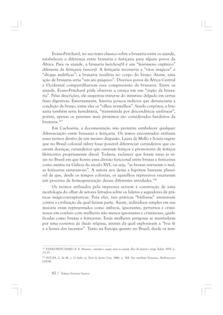 Evans-Pritchard, no seu texto clássico sobre a bruxaria entre os azande, 
estabeleceu a diferença entre bruxaria e feitiçaria para alguns povos da 
África. Para os azande, a bruxaria (witchcraft) é um “fenômeno orgânico” 
diferente da feitiçaria (sorcery). A feitiçaria recorreria a “ritos mágicos” e 
“drogas maléficas”; a bruxaria residiria no corpo do bruxo. Assim, uma 
ação de bruxaria seria “um ato psíquico”. Diversos povos da África Central 
e Ocidental compartilhariam essa compreensão da bruxaria. Entre os 
azande, Evans-Pritchard pôde observar a crença em um “órgão da bruxa-ria”. 
Pelas descrições, ele suspeitou tratar-se do intestino delgado em certas 
fases digestivas. Externamente, haveria poucos indícios que denunciaria a 
condição de bruxo, entre eles os “olhos vermelhos”. Sendo corpórea, a bru-xaria 
também seria hereditária, “transmitida por descendência unilinear”, 
porém, apenas os parentes mais próximos são considerados herdeiros da 
bruxaria.163 
Em Cachoeira, a documentação não permitiu estabelecer qualquer 
diferenciação entre bruxaria e feitiçaria. Os textos encontrados utilizam 
esses termos dentro de um mesmo diapasão. Laura de Mello e Souza sugere 
que no Brasil colonial talvez fosse possível diferenciar curandeiros que cu-ravam 
doenças, curandeiros que curavam feitiços e promotores de feitiços 
(feiticeiros propriamente ditos). Todavia, esclarece que foram raras as ve-zes 
no Brasil em que houve uma divisão funcional entre bruxas e feiticeiras 
como existiu na Galícia do século XVI, ou seja, “as bruxas enviavam o mal, 
as feiticeiras sanavam-no”. A autora nos deixa a hipótese bastante plausí-vel 
de que, desde os tempos colonias, os aparelhos repressivos encetaram 
um processo de homogeneização dessas diferentes atividades.164 
Os termos utilizados pela imprensa servem à construção de uma 
morfologia do olhar de setores letrados sobre os líderes e seguidores de prá-ticas 
mágico-terapêuticas. Para eles, tais práticas “bárbaras” atentavam 
contra a civilização da qual faziam parte. Assim, indivíduos simples em sua 
maioria eram representados como imbecis, ignorantes, perversos e crimi-nosos 
em conluio com mulheres não menos ignorantes e criminosas, quali-ficadas 
como bruxas e feiticeiras. Essas mulheres perigosas se mantinham 
por uma economia da ilusão religiosa, através da qual exploravam a “boa fé 
e a honra dos incautos”. Tanto na Europa quanto no Brasil, desde os tem- 
163 EVANS-PRITCHARD, E. E. Bruxaria , oráculos e magia entre os azande. Rio de Janeiro: Jorge Zahar, 1978. p. 
33-35. 
164 SOUZA, L. de M. e. O diabo na Terra de Santa Cruz, 1986. p. 168. Ver também Francisco Bethencourt 
(2004). 
82 / Edmar Ferreira Santos 
 