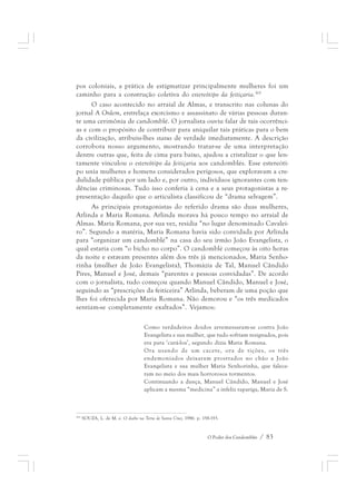 pos coloniais, a prática de estigmatizar principalmente mulheres foi um 
caminho para a construção coletiva do estereótipo da feitiçaria.165 
O caso acontecido no arraial de Almas, e transcrito nas colunas do 
jornal A Ordem, entrelaça exorcismo e assassinato de várias pessoas duran-te 
uma cerimônia de candomblé. O jornalista ouviu falar de tais ocorrênci-as 
e com o propósito de contribuir para aniquilar tais práticas para o bem 
da civilização, atribuiu-lhes status de verdade imediatamente. A descrição 
corrobora nosso argumento, mostrando tratar-se de uma interpretação 
dentre outras que, feita de cima para baixo, ajudou a cristalizar o que len-tamente 
vinculou o estereótipo da feitiçaria aos candomblés. Esse estereóti-po 
unia mulheres e homens considerados perigosos, que exploravam a cre-dulidade 
pública por um lado e, por outro, indivíduos ignorantes com ten-dências 
criminosas. Tudo isso conferia à cena e a seus protagonistas a re-presentação 
daquilo que o articulista classificou de “drama selvagem”. 
As principais protagonistas do referido drama são duas mulheres, 
Arlinda e Maria Romana. Arlinda morava há pouco tempo no arraial de 
Almas. Maria Romana, por sua vez, residia “no lugar denominado Cavalei-ro”. 
Segundo a matéria, Maria Romana havia sido convidada por Arlinda 
para “organizar um candomblé” na casa do seu irmão João Evangelista, o 
qual estaria com “o bicho no corpo”. O candomblé começou às oito horas 
da noite e estavam presentes além dos três já mencionados, Maria Senho-rinha 
(mulher de João Evangelista), Thomázia de Tal, Manuel Cândido 
Pires, Manuel e José, demais “parentes e pessoas convidadas”. De acordo 
com o jornalista, tudo começou quando Manuel Cândido, Manuel e José, 
seguindo as “prescrições da feiticeira” Arlinda, beberam de uma poção que 
lhes foi oferecida por Maria Romana. Não demorou e “os três medicados 
sentiam-se completamente exaltados”. Vejamos: 
Como verdadeiros doidos arremessaram-se contra João 
Evangelista e sua mulher, que tudo sofriam resignados, pois 
era para ‘curá-los’, segundo dizia Maria Romana. 
Ora usando de um cacete, ora de tições, os três 
endemoniados deixaram prostrados no chão a João 
Evangelista e sua mulher Maria Senhorinha, que falece-ram 
no meio dos mais horrorosos tormentos. 
Continuando a dança, Manuel Cândido, Manuel e José 
aplicam a mesma “medicina” a infeliz rapariga, Maria de S. 
165 SOUZA, L. de M. e. O diabo na Terra de Santa Cruz, 1986. p. 158-193. 
O Poder dos Candomblés / 83 
 
