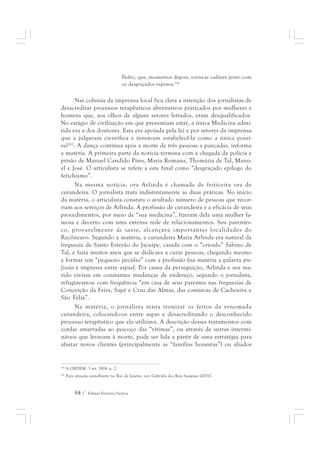 Pedro, que, momentos depois, torna-se cadáver junto com 
os desgraçados esposos.166 
Nas colunas da imprensa local fica clara a intenção dos jornalistas de 
desacreditar processos terapêuticos alternativos praticados por mulheres e 
homens que, aos olhos de alguns setores letrados, eram desqualificados. 
No estágio de civilização em que presumiam estar, a única Medicina admi-tida 
era a dos doutores. Esta era apoiada pela lei e por setores da imprensa 
que a julgavam científica e tentavam estabelecê-la como a única possí-vel167. 
A dança continua após a morte de três pessoas a pancadas, informa 
a matéria. A primeira parte da notícia termina com a chegada da polícia e 
prisão de Manuel Candido Pires, Maria Romana, Thomázia de Tal, Manu-el 
e José. O articulista se refere a este final como “desgraçado epílogo do 
fetichismo”. 
Na mesma notícia, ora Arlinda é chamada de feiticeira ora de 
curandeira. O jornalista trata indistintamente as duas práticas. No início 
da matéria, o articulista constata o avultado número de pessoas que recor-riam 
aos serviços de Arlinda. A profissão de curandeira e a eficácia de seus 
procedimentos, por meio de “sua medicina”, fizeram dela uma mulher fa-mosa 
e decerto com uma extensa rede de relacionamentos. Seu parentes-co, 
provavelmente de santo, alcançava importantes localidades do 
Recôncavo. Segundo a matéria, a curandeira Maria Arlinda era natural da 
freguesia de Santo Estevão do Jacuípe, casada com o “crioulo” Sabino de 
Tal, e fazia muitos anos que se dedicava a curar pessoas, chegando mesmo 
a formar um “pequeno pecúlio” com a profissão (na matéria a palavra pro-fissão 
é impressa entre aspas). Por causa da perseguição, Arlinda e seu ma-rido 
viviam em constantes mudanças de endereço, segundo o jornalista, 
refugiavam-se com frequência “em casa de seus parentes nas freguesias de 
Conceição da Feira, Sapé e Cruz das Almas, das comarcas de Cachoeira e 
São Félix”. 
Na matéria, o jornalista tenta ironizar os feitos da renomada 
curandeira, colocando-os entre aspas e desacreditando o desconhecido 
processo terapêutico que ela utilizava. A descrição desses tratamentos com 
cordas amarradas ao pescoço das “vítimas”, ou através de surras intermi-náveis 
que levavam à morte, pode ser lida a partir de uma estratégia para 
afastar novos clientes (principalmente as “famílias honestas”) ou aliados 
166 A ORDEM. 3 set. 1904. p. 2. 
167 Para situação semelhante no Rio de Janeiro, ver: Gabriela dos Reis Sampaio (2001). 
84 / Edmar Ferreira Santos 
 
