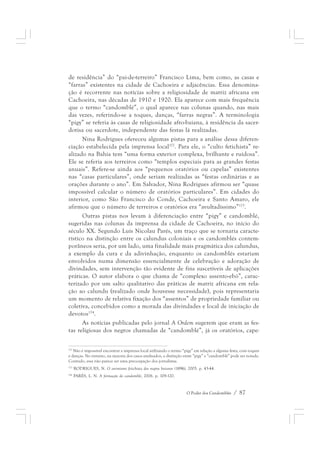 de residência” do “pai-de-terreiro” Francisco Lima, bem como, as casas e 
“farras” existentes na cidade de Cachoeira e adjacências. Essa denomina-ção 
é recorrente nas notícias sobre a religiosidade de matriz africana em 
Cachoeira, nas décadas de 1910 e 1920. Ela aparece com mais frequência 
que o termo “candomblé”, o qual aparece nas colunas quando, nas mais 
das vezes, referindo-se a toques, danças, “farras negras”. A terminologia 
“pigy” se referia às casas de religiosidade afro-baiana, à residência da sacer-dotisa 
ou sacerdote, independente das festas lá realizadas. 
Nina Rodrigues ofereceu algumas pistas para a análise dessa diferen-ciação 
estabelecida pela imprensa local172. Para ele, o “culto fetichista” re-alizado 
na Bahia tem “uma forma exterior complexa, brilhante e ruidosa”. 
Ele se referia aos terreiros como “templos especiais para as grandes festas 
anuais”. Refere-se ainda aos “pequenos oratórios ou capelas” existentes 
nas “casas particulares”, onde seriam realizadas as “festas ordinárias e as 
orações durante o ano”. Em Salvador, Nina Rodrigues afirmou ser “quase 
impossível calcular o número de oratórios particulares”. Em cidades do 
interior, como São Francisco do Conde, Cachoeira e Santo Amaro, ele 
afirmou que o número de terreiros e oratórios era “avultadíssimo”173. 
Outras pistas nos levam à diferenciação entre “pigy” e candomblé, 
sugeridas nas colunas da imprensa da cidade de Cachoeira, no início do 
século XX. Segundo Luís Nicolau Parés, um traço que se tornaria caracte-rístico 
na distinção entre os calundus coloniais e os candomblés contem-porâneos 
seria, por um lado, uma finalidade mais pragmática dos calundus, 
a exemplo da cura e da adivinhação, enquanto os candomblés estariam 
envolvidos numa dimensão essencialmente de celebração e adoração de 
divindades, sem intervenção tão evidente de fins suscetíveis de aplicações 
práticas. O autor elabora o que chama de “complexo assento-ebó”, carac-terizado 
por um salto qualitativo das práticas de matriz africana em rela-ção 
ao calundu (realizado onde houvesse necessidade), pois representaria 
um momento de relativa fixação dos “assentos” de propriedade familiar ou 
coletiva, concebidos como a morada das divindades e local de iniciação de 
devotos174. 
As notícias publicadas pelo jornal A Ordem sugerem que eram as fes-tas 
religiosas dos negros chamadas de “candomblé”, já os oratórios, cape- 
172 Não é impossível encontrar a imprensa local utilizando o termo “pigy” em relação a alguma festa, com toques 
e danças. No entanto, na maioria dos casos analisados, a distinção entre “pigy” e “candomblé” pode ser notada. 
Contudo, essa não parece ser uma preocupação dos jornalistas. 
173 RODRIGUES, N. O animismo fetichista dos negros baianos (1896), 2005. p. 43-44. 
174 PARÉS, L. N. A formação do candomblé, 2006. p. 109-120. 
O Poder dos Candomblés / 87 
 