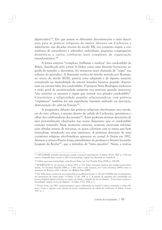 depreciativa179. Em que pesem as diferentes denominações e sutis descri-ções 
para as práticas religiosas de matriz africana em Cachoeira e 
adjacências, nas décadas iniciais do século XX, seu conjunto sugere a coe-xistência 
de curandeiros e adivinhos individuais, pequenas congregações 
domésticas e outras confrarias mais complexas de organização 
extradoméstica.180 
A forma exterior “complexa, brilhante e ruidosa” dos candomblés da 
Bahia, classificada pelo jornal A Ordem como uma diversão licenciosa, se-guida 
de tumulto e desordem, foi inúmeras vezes chamada de “orgia” nas 
colunas do periódico. A dimensão erótica do fetiche narrada por Bosman, 
no início do século XVIII, parecia estar adaptada e de alguma maneira 
cristalizada na mentalidade de setores letrados baianos quando observa-vam 
ou ouviam falar dos candomblés. O próprio Nina Rodrigues endossou 
a visão geral de promiscuidade existente nos terreiros quando asseverou: 
“são notórios os excessos e orgias que reinam nos grandes candomblés”. 
Caracterizar a religiosidade popular relacionando-as com práticas 
“orgiásticas” também foi um expediente bastante utilizado na descrição-demonização 
O Poder dos Candomblés / 89 
do sabá na Europa181. 
A progressiva difusão das práticas religiosas afro-baianas nos arredo-res 
do sítio urbano, e mesmo dentro da cidade de Cachoeira, aproximou o 
olhar dos colaboradores dos jornais182. Estes puderam arriscar descrições de 
atos provavelmente observados nas novas dimensões que os candomblés 
estavam tomando. Num momento anterior, somente escreviam informa-ções 
obtidas através de terceiros, as quais coloriam com as tintas que bem 
entendiam, atendendo aos seus interesses. A primeira descrição de uma 
cerimônia religiosa afro-brasileira apareceu no jornal A Ordem em 1912. 
Assinou a crônica Pizarro Lima, pseudônimo do professor e literato Leonídio 
Joaquim da Rocha183, que a intitulou de “festa macabra”. Nesta, a retórica 
179 UM ULTRAJE a família cachoeirana: ousado convite de uma feiticeira. A Ordem, 24 nov. 1917. p. 1. Ver nos 
anexos, fotografia deste convite, p.200; A terminologia “aganjú” foi discutida no capítulo 4. 
180 Utilizo aqui uma terminologia cunhada por Parés, ver: Luis Nicolau Parés (2006, p. 118-119). 
181 RODRIGUES, N. Os africanos no Brasil, 1977. p. 237. Sobre estruturas mentais que mudam muito lenta-mente, 
ver: Fernand Braudel (1986, p. 7-39); sobre o sabá europeu, ver: Carlo Ginzburg (1991); sobre as 
narrativas de Bosman sobre o fetiche, ver: Willian Pietz (1985). 
182 Em 1914, temos a notícia de um candomblé na rua Martins Gomes n.° 67. Ver: COISAS que nos deslustram: 
As enscenações da ‘missa negra.’ A Ordem, 22 jul. 1914. p. 2. A marcha de expansão dos candomblés aos 
poucos atingiam lugares próximos ao centro da cidade, a exemplo da rua do Amparo. “Com vistas à polícia: a 
imoralidade campêa na rua do Amparo”. A Ordem, 9 abr. 1916. p. 1. 
183 Pizarro Lima, em 1917, ainda permanece como colaborador do jornal A Ordem, assinando a coluna Ho-mens 
e Letras e aparece como diretor da escola complementar da cidade de Cachoeira. A Ordem, 9 maio 
1917. p. 1. 
 