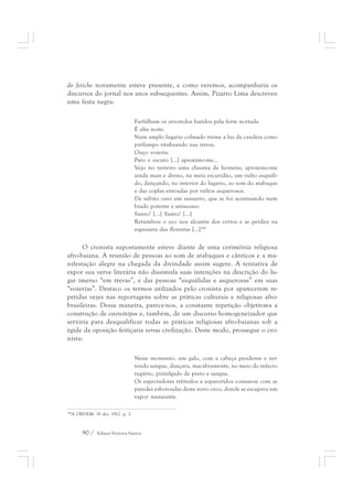 do fetiche novamente esteve presente, e como veremos, acompanharia os 
discursos do jornal nos anos subsequentes. Assim, Pizarro Lima descreveu 
uma festa negra: 
Farfalham os arvoredos batidos pela forte nortada. 
É alta noite. 
Num amplo lugario colmado treme a luz da candeia como 
pirilampo titubeando nas trevas. 
Ouço vozeria. 
Paro e escuto [...] aproximo-me... 
Vejo no terreiro uma chusma de homens; aproximo-me 
ainda mais e diviso, na meia escuridão, um vulto esquáli-do, 
90 / Edmar Ferreira Santos 
dançando, no interior do lugario, ao som do atabaque 
e das coplas entoadas por vultos asquerosos. 
De súbito ouvi um sussurro, que se foi acentuando num 
brado potente e uníssono: 
Santo! [...] Santo! [...] 
Retumbou o eco nos alcantis dos cerros e se perdeu na 
espessura das florestas [...]184 
O cronista supostamente esteve diante de uma cerimônia religiosa 
afro-baiana. A reunião de pessoas ao som de atabaques e cânticos e a ma-nifestação 
alegre na chegada da divindade assim sugere. A tentativa de 
expor sua verve literária não dissimula suas intenções na descrição do lu-gar 
imerso “em trevas”, e das pessoas “esquálidas e asquerosas” em suas 
“vozerias”. Destaco os termos utilizados pelo cronista por aparecerem re-petidas 
vezes nas reportagens sobre as práticas culturais e religiosas afro-brasileiras. 
Dessa maneira, parece-nos, a constante repetição objetivava a 
construção de estereótipos e, também, de um discurso homogeneizador que 
serviria para desqualificar todas as práticas religiosas afro-baianas sob a 
égide da oposição feitiçaria versus civilização. Deste modo, prossegue o cro-nista: 
Neste momento, um galo, com a cabeça pendente e ver-tendo 
sangue, dançava, macabramente, no meio do infecto 
tugúrio, pintalgado de preto e sangue. 
Os espectadores trêmulos e espavoridos cosiam-se com as 
paredes esboroadas deste novo orco, donde se escapava um 
vapor nauseante. 
184A ORDEM. 18 dez. 1912. p. 1. 
 