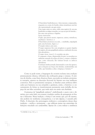 O hierofante bamboleava-se e fazia mesuras compassadas, 
enquanto no coruto do luzidio crânio tremelicava um feti-che 
representando um gato preto. 
Uma negra entra no antro; exibe uma espécie de can-can; 
bamboleia as nálgas rotundas e se roja aos pés do histrião... 
Era uma cena grotesca e lúgubre. 
Iscava meia-noite. 
O galo, que parecia morto, ergueu-se, cantou, tremelicou, 
escabujou e morreu [...] 
O hierofante prostrou-se no solo... a multidão, empolgada 
pela cena horrente, fugiu [...] 
O templo infecto está vazio. 
O negro ergueu-se; fita com arrogância os quatro ângulos 
do tugúrio; dá uma gargalhada satânica, zombando dos seus 
fiéis adoradores... 
O negro riu-se, riu-se [...] e acendeu um pito. 
E, enquanto o fumo, desprendido do pito, se enovelava no 
ambiente saturado da uchaca do hirco, contava o dinheiro 
que, como oferenda, lhe tinham levado os imbecis 
adoradores. 
Continuei minha jornada, lamentando a sorte dos ignaros, 
que se lançam nos braços dos fetiches, rendendo-lhes um 
culto, que bestializa a alma e desgraça o homem.185 
Como se pode notar, a linguagem do cronista reclama uma erudição 
pretensamente clássica, tributária das civilizações grega e romana. A retó-rica 
do fetiche, como bem observou Sansi, ancorada na tradição protestan-te 
européia, aparece na descrição ficcional do literato nos seus melhores 
contornos. Para os protestantes europeus, os fetiches eram artifícios fabri-cados 
por humanos na sua estupidez e ganância, então, a história e o en-cantamento 
do feitiço se transformavam puramente num trabalho de tra-paça 
de um falso sacerdote, que nada mais era senão um charlatão. 
A presença da “gargalhada satânica”, simbolizando o pacto com o de-mônio, 
por outro lado, nos remete à tradição católica de perseguição às bru-xas 
e feiticeiras. Nessa tradição, o feitiço é um evento que, por ele mesmo, 
não poderia ter nenhuma consequência; e se tem alguma, é causada pelo 
Diabo. A descrição dos personagens evidencia a convergência dessas duas 
tradições – católica e protestante – que edificam juntas um estereótipo da 
feitiçaria vinculado aos candomblés. Apesar de a cena indicar a existência 
O Poder dos Candomblés / 91 
185A ORDEM. 18 dez. 1912. p. 1. 
 