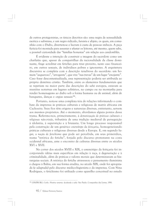 de outros protagonistas, os únicos descritos são: uma negra de sensualidade 
exótica e submissa, e um negro ridículo, farsista e abjeto, os quais, em comu-nhão 
com o Diabo, divertem-se e lucram à custa de pessoas imbecis. A peça 
fictícia foi montada para assustar e afastar os leitores, até mesmo, quem sabe, 
a possível curiosidade das “famílias honestas” em relação aos candomblés. 
É evidente a intenção de construir a imagem do sacerdote como um 
charlatão que, apesar de compartilhar da racionalidade da classe domi-nante, 
finge acreditar em fetiches para tirar proveito, neste caso financei-ro, 
em outros sexuais, de indivíduos pobres e ignorantes. A arquitetura 
discursiva se completa com a descrição tenebrosa do sacerdote: um ho-mem 
“asqueroso”, “arrogante”, que vive “nas trevas” de um lugar “enojante”. 
Caso fosse descontextualizada, essa representação poderia ser atribuída ao 
próprio demônio cristão. Também, entre os elementos fundamentais que 
se repetiam na maior parte das descrições do sabá europeu, estavam as 
reuniões noturnas em lugares solitários, no campo ou na montanha para 
render homenagems ao diabo sob a forma humana ou de animal, além de 
banquetes, danças e orgias sexuais186. 
Portanto, nota-se uma complexa teia de relações informando o com-bate 
da imprensa às práticas culturais e religiosas de matriz africana em 
Cachoeira. Seus fios têm origens e naturezas diversas, entretanto, servem 
aos mesmos propósitos. Até o momento, abordamos alguns pontos dessa 
trama. Referimo-nos, primeiramente, à demonização de práticas culturais e 
religiosas não-cristãs, tributária de uma tradição medieval de perseguição 
à idolatria, à superstição e à bruxaria. Um longo processo responsável 
pela construção de um genérico estereótipo da feitiçaria, homogeneizando 
práticas culturais e religiosas diversas desde a Europa. E, em segundo lu-gar, 
a noção de fetichismo que pode ser percebida, em seus primórdios, 
numa “retórica do fetiche”, forjada pelo discurso protestante na costa 
ocidental africana, ante o encontro de culturas diversas entre os séculos 
XVI e XVII. 
No correr dos séculos XVIII e XIX, o estereótipo da feitiçaria foi in-corporando 
idéias mais específicas em relação à raça, à degeneração e à 
criminalidade, além de práticas e valores morais que determinavam as hie-rarquias 
sociais. A retórica do fetiche atravessou o pensamento iluminista 
e chegou à Bahia, em sua forma erudita, no século XIX, onde foi apropria-da 
(e adaptada) pelo discurso médico-higienista e da imprensa. Com Nina 
Rodrigues, o fetichismo foi utilizado como aparelho conceitual no estudo 
186 GINZBURG, Carlo. História noturna: decifrando o sabá. São Paulo: Companhia das Letras, 1991. 
92 / Edmar Ferreira Santos 
 