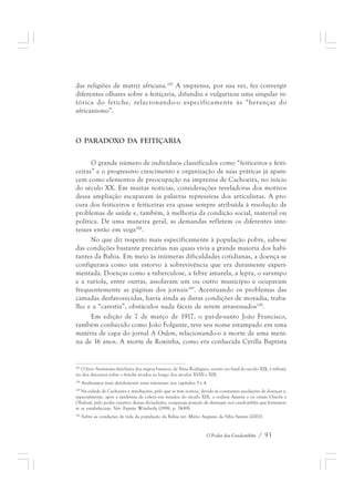 das religiões de matriz africana.187 A imprensa, por sua vez, fez convergir 
diferentes olhares sobre a feitiçaria, difundiu e vulgarizou uma singular re-tórica 
do fetiche, relacionando-o especificamente às “heranças do 
O Poder dos Candomblés / 93 
africanismo”. 
O PARADOXO DA FEITIÇARIA 
O grande número de indivíduos classificados como “feiticeiros e feiti-ceiras” 
e o progressivo crescimento e organização de suas práticas já apare-cem 
como elementos de preocupação na imprensa de Cachoeira, no início 
do século XX. Em muitas notícias, considerações reveladoras dos motivos 
dessa ampliação escapavam às palavras repressivas dos articulistas. A pro-cura 
dos feiticeiros e feiticeiras era quase sempre atribuída à resolução de 
problemas de saúde e, também, à melhoria da condição social, material ou 
política. De uma maneira geral, as demandas refletem os diferentes inte-resses 
então em voga188. 
No que diz respeito mais especificamente à população pobre, sabe-se 
das condições bastante precárias nas quais vivia a grande maioria dos habi-tantes 
da Bahia. Em meio às inúmeras dificuldades cotidianas, a doença se 
configurava como um estorvo à sobrevivência que era duramente experi-mentada. 
Doenças como a tuberculose, a febre amarela, a lepra, o sarampo 
e a varíola, entre outras, assolavam um ou outro município e ocupavam 
frequentemente as páginas dos jornais189. Acentuando os problemas das 
camadas desfavorecidas, havia ainda as duras condições de moradia, traba-lho 
e a “carestia”, obstáculos nada fáceis de serem atravessados190. 
Em edição de 7 de março de 1917, o pai-de-santo João Francisco, 
também conhecido como João Folgante, teve seu nome estampado em uma 
matéria de capa do jornal A Ordem, relacionando-o à morte de uma meni-na 
de 16 anos. A morte de Roxinha, como era conhecida Cyrilla Baptista 
187 O livro Animismo fetichista dos negros baianos, de Nina Rodrigues, escrito no final do século XIX, é tributá-rio 
dos discursos sobre o fetiche tecidos ao longo dos séculos XVIII e XIX. 
188 Analisamos mais detidamente esses interesses nos capítulos 3 e 4. 
189 Na cidade de Cachoeira e imediações, pelo que se tem notícia, devido às constantes assolações de doenças e, 
especialmente, após a epidemia de cólera em meados do século XIX, o vodum Azansu e os orixás Omolu e 
Obaluaê, pelo poder curativo dessas divindades, ocuparam posição de destaque nos candomblés que lentamen-te 
se estabeleciam. Ver: Fayette Wimberly (1998, p. 74-89). 
190 Sobre as condições de vida da população da Bahia ver: Mário Augusto da Silva Santos (2001). 
 