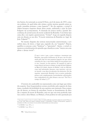 dos Santos, foi noticiada no jornal O Norte, em 6 de março de 1917, como 
um acidente, do qual tinha sido vítima a pobre menina quando estava as-sando 
castanhas próxima a uma fogueira191. No dia seguinte, o jornal A 
Ordem levantou suspeitas diante dessa versão, atribuindo à ação de João 
Folgante tal acontecimento. A chamada da notícia revela a grande des-confiança 
do jornal acerca da morte acidental de Roxinha. Com letras tipo 
caixa alta e em negrito questionavam: “Crime?”. Logo em seguida dispara-vam 
em direção ao seu alvo: “A morte misteriosa de Roxinha no ‘pigy’ de 
João Folgante”192. 
No mesmo diapasão das notícias mencionadas anteriormente, o jor-nalista 
ataca, de início, o lugar que, segundo ele, era “suspeito”. Depois, 
qualifica as pessoas como “fanáticas” e “ignorantes”. Assim, o jornal co-mentou 
as reverberações do episódio que classificou como “imerso em com-pletas 
e densas trevas”: 
O que é certo é que o povo continua a murmurar que 
Roxinha, uma pobre doidivanas de 16 anos, não foi quei-mada 
94 / Edmar Ferreira Santos 
pelo fogo de uma pequena fogueira em que assava 
castanhas de caju, e sim vítima imbele de seu próprio pou-co 
siso. Lançara, no dia anterior, 20, quando no auge as 
torpes danças em louvor a baluaê, no pigy de João Folgante, 
na Mata do Calado, distrito de Belém, e não no Alecrim, 
como mal informados dissemos, uma invectiva, com ace-no 
imoral, a esse deus da adoração dos feiticeiros. No dia 
seguinte, aparecendo Roxinha com as partes pudendas, 
pernas e pés completamente, horrivelmente carbonizados, 
seus companheiros de culto diziam a una você: ‘Viu? Foi o 
castigo de baluaê [...]’193 
O terreiro de candomblé era representado como um lugar que infun-dia 
suspeita. Seus frequentadores seriam envolvidos pela cegueira do fana-tismo, 
resultado da fertilidade de seus espíritos sem instrução. Essa conjun-ção 
de fatores, na leitura do articulista, levaria ao levantamento de dúvi-das 
a respeito da morte de Roxinha, uma vez que esta teria proferido injú-rias 
contra o deus Baluaê, ou Obaluaê, e bem poderia ter sido queimada por 
191 Encontrei a notícia A morte de roxinha na Mata do Calado publicada na primeira página do jornal O Norte no 
dia 9 mar. 1917. Nesta não aparece nenhuma menção a candomblés. O trágico acontecimento, segundo os 
jornalistas da folha concorrente, foi um acidente testemunhado por várias pessoas. 
192 A ORDEM. 7 mar. 1917. p. 1. 
193 A ORDEM. 7 mar. 1917. p. 1. 
 
