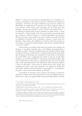 Baluaê196. A eficácia dos tratamentos administrados por sacerdotisas e sa-cerdotes 
consagrados a esse orixá era bastante conhecida em Cachoeira e 
imediações. A história do famoso babalorixá nagô Anacleto Urbano da 
Natividade, ou simplesmente Tio Anacleto, não estava esquecida pelos se-tores 
letrados, muito menos, pela população de um modo geral. Tio 
Anacleto, iniciado para Omolu197, passou de feitor da família Tosta198 a 
reconhecido sacerdote, pelos serviços prestados na região contra o “inimi-go 
invisível”, o cholera morbus. Uma das características apresentada pelos 
que contraem a infecciosa doença é a diarréia abundante, mas Anacleto 
além de prescrever ervas, entrava nas casas e cuidava sem medo dos doen-tes. 
Membros da família Tosta contraíram a doença e foram salvos por 
Anacleto. Depois disso, ele estabeleceu seu terreiro num sítio próximo ao 
rio Capivari, nas terras da referida família, onde passou a atender indivídu-os 
de toda a região199. 
Sendo pessoas com poderes tanto para curar quanto para castigar com 
doenças, os sacerdotes iniciados para o orixá Baluaê encarnavam bem o 
paradoxo no qual o chamado curandeirismo estava envolto no Brasil desde 
os tempos coloniais: reconhecimento ou abjeção pelo medo do feitiço. Mas 
não foi apenas no Brasil que esses sacerdotes se viram frente a esse dilema. 
No século XVII, com o surgimento da varíola na área gbe, levada pelos 
europeus, os sacerdotes de Sakpata200 alcançaram um grande prestígio. Eles 
eram considerados as únicas pessoas capazes de intervir em casos de epide-mias, 
sendo responsáveis pelas curas individuais, pelos rituais para aplacar 
a cólera da divindade e pelas festas de agradecimento para aqueles que 
escapavam da morte e que, aliás, passavam a ser adeptos do vodum. Por 
outro lado, também eram considerados “conspiradores” e “contestadores 
do poder”, sendo muitos deles expulsos do Daomé201. 
O paradoxo da feitiçaria esteve presente em diversos continentes. 
Partindo da análise sobre fontes inquisitoriais, Francisco Bethencourt con-sidera 
que os rituais de magia tinham uma grande plasticidade em Portu- 
197 Como também é chamado Obaluaê entre os nagô. 
198 A família Tosta era proprietária do Engenho de Nossa Senhora da Natividade da Fazenda Capivari, em São 
Félix (à época sob jurisdição de Cachoeira). 
199 FRAGA FILHO, W. Encruzilhadas da liberdade, 2006. p. 251. Ver também: Fayette Wimberly (1998). 
200 Em Cachoeira, entende-se esse vodum como uma “qualidade de Azansu”. O vodum Azansu, por sua vez, é 
sincretizado com Omolú ou Obaluaê nos candomblés ketu e nagô do município e adjacências. 
201 Segundo Parés (2006, p. 107-108), “os reis do Daomé nunca aceitaram casar com uma mulher consagrada a 
esse vodum, nunca atribuíram qualquer cargo a um adepto desse vodum e vários deles mandaram tirar todos os 
altares de Sakpata da cidade de Abomey e instalá-los fora dos muros. Oscilavam entre a vontade de exterminar 
o culto e o medo de não poder lidar com as epidemias sem a ajuda dos seus sacerdotes.” 
96 / Edmar Ferreira Santos 
 