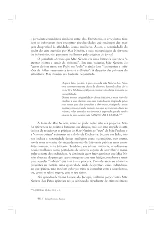 o jornalista considerava similares entre elas. Entretanto, os articulistas tam-bém 
se esforçavam para encontrar peculiaridades que pudessem dar mar-gem 
desprezível às atividades dessas mulheres. Assim, a notoriedade do 
poder de cura exercido por Mãe Neném, e suas manipulações da fortuna 
ou infortúnio, não passaram incólumes pelas páginas do jornal. 
O jornalista afirmou que Mãe Neném era uma feiticeira que vivia “a 
atentar contra a saúde do próximo”. Em suas palavras, Mãe Neném diz 
“quem deitou atraso em Pedro ou Paulo” e ainda dava “cozimentos e infu-sões 
de folhas venenosas a torto e a direito”. A despeito das palavras do 
articulista, Mãe Neném era bastante requisitada: 
O que é fato, porém, é que a casa da mãe Neném dos Patos 
vive constantemente cheia de clientes, havendo dias de lá 
irem 50 e 60 desses pálpavos, numa verdadeira romaria de 
imbecilidade. 
Dentre muitas originalidades dessa feiticeira, a mais risível é 
ela dizer a seus clientes que nem todo dia está inspirada pelos 
seus santos para dar consultas e abrir mesas, obrigando assim 
muitas vezes ao grande número dos que a procuram a ficar ao 
relento, redes armadas nas árvores, à espera de que ela tenha 
ordens de seus santos para ADIVINHAR E CURAR.205 
A fama de Mãe Neném, como se pode notar, não era pequena. Não 
há referência no relato a batuques ou danças, mas isso não impede o arti-culista 
de relacionar as práticas de Mãe Neném ao “pigy” de Mãe Paulina e 
a “tantos outros” existentes na cidade de Cachoeira. Se, por um lado, isso 
nos indica a notoriedade dessas mulheres como curandeiras, por outro, 
revela uma tentativa de enquadramento de diferentes práticas num estere-ótipo 
comum, o da feitiçaria. Também, em última instância, acreditava-se 
nessas mulheres como portadoras de saberes capazes de adivinhar e mani-pular 
a sorte dos indivíduos. A denúncia quer fazer acreditar que Mãe Ne-ném 
abusava do prestígio que conseguiu com seus feitiços, esnobava e usur-pava 
aqueles “imbecis” que iam à sua procura. Considerando os números 
presentes na notícia, uma quantidade nada desprezível, esses indivíduos, 
ao que parece, não mediam esforços para se consultar com a sacerdotisa, 
ou, como o relato sugere, com o seu santo. 
No episódio de Santo Estevão do Jacuípe, o último golpe contra Mãe 
Neném dos Patos apareceu no já conhecido expediente de criminalização 
205 A ORDEM. 15 dez. 1915. p. 1. 
98 / Edmar Ferreira Santos 
 