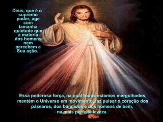 Deus, que é o supremo poder, age com tamanha quietude que a maioria dos homens nem percebem a Sua ação.  Essa poderosa força, na qual todos estamos mergulhados, mantém o Universo em movimento, faz pulsar o coração dos pássaros, dos bandidos e dos homens de bem,  na mais perfeita leveza .  