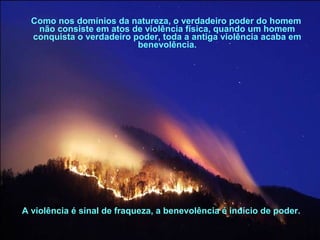 Como nos domínios da natureza, o verdadeiro poder do homem
não consiste em atos de violência física, quando um homem
conquista o verdadeiro poder, toda a antiga violência acaba em
benevolência.
A violência é sinal de fraqueza, a benevolência é indício de poder.
 
