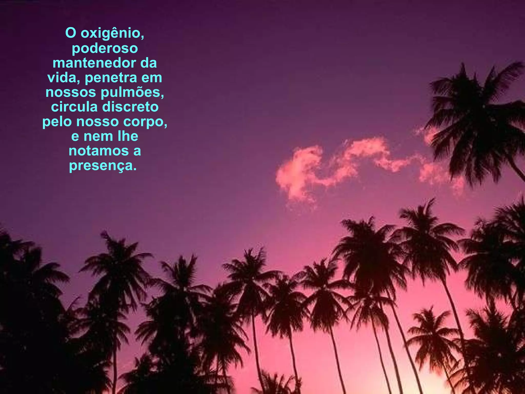 O oxigênio, poderoso mantenedor da vida, penetra em nossos pulmões, circula discreto pelo nosso corpo, e nem lhe notamos a presença.  