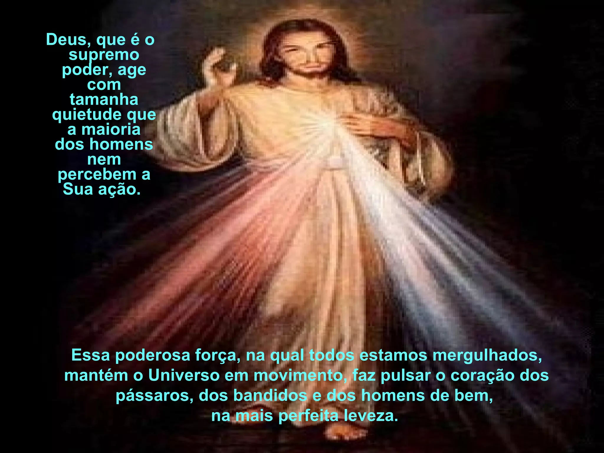 Deus, que é o supremo poder, age com tamanha quietude que a maioria dos homens nem percebem a Sua ação.  Essa poderosa força, na qual todos estamos mergulhados, mantém o Universo em movimento, faz pulsar o coração dos pássaros, dos bandidos e dos homens de bem,  na mais perfeita leveza .  