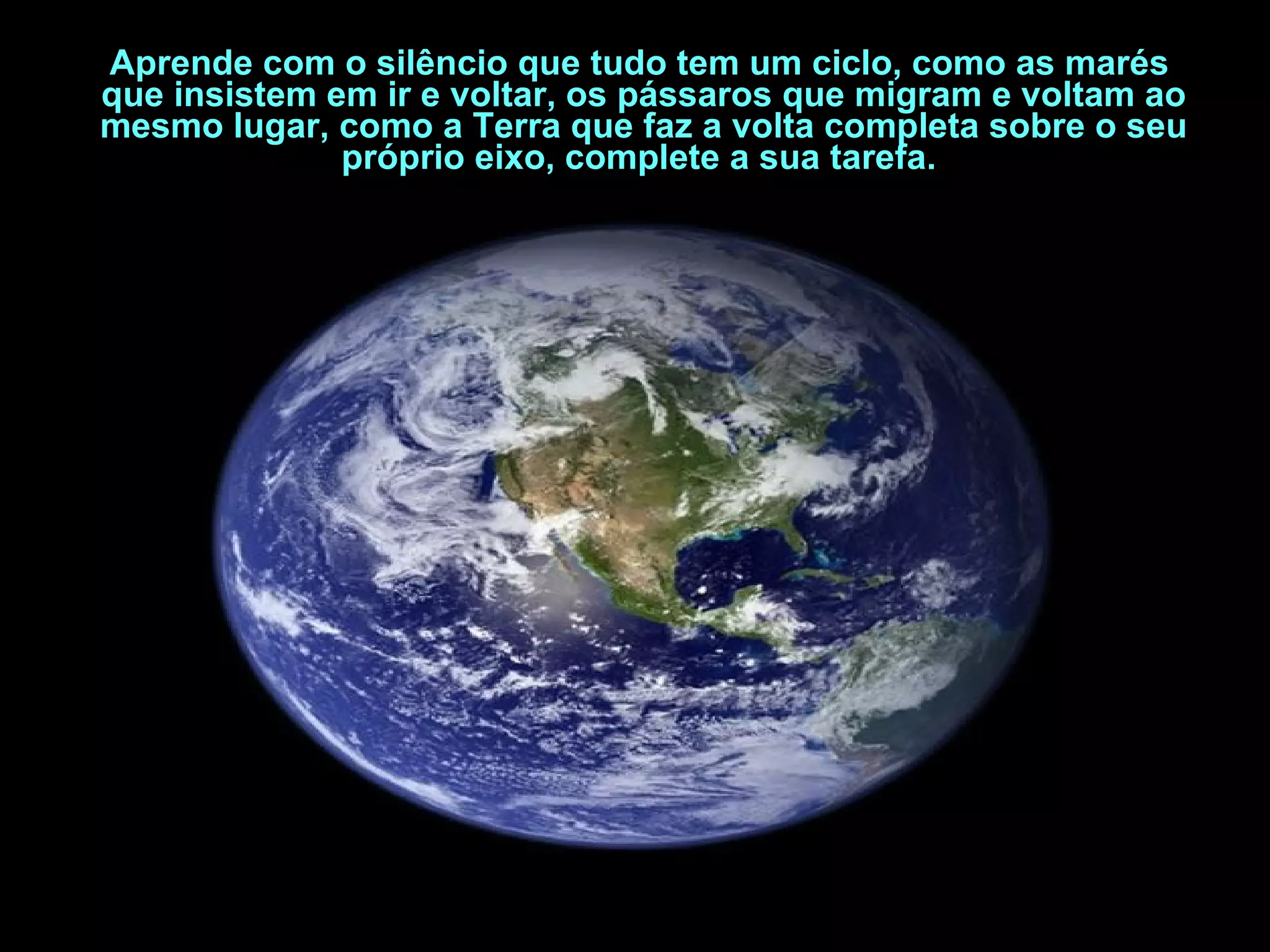 Aprende com o silêncio que tudo tem um ciclo, como as marés que insistem em ir e voltar, os pássaros que migram e voltam ao mesmo lugar, como a Terra que faz a volta completa sobre o seu próprio eixo, complete a sua tarefa.   