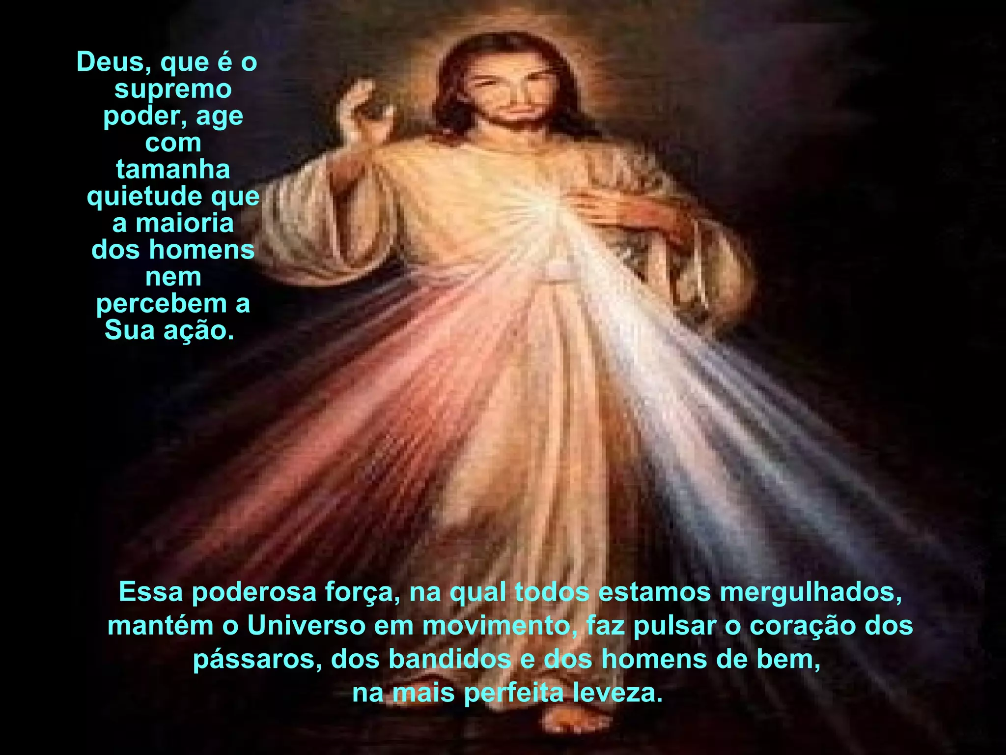Deus, que é o
supremo
poder, age
com
tamanha
quietude que
a maioria
dos homens
nem
percebem a
Sua ação.

Essa poderosa força, na qual todos estamos mergulhados,
mantém o Universo em movimento, faz pulsar o coração dos
pássaros, dos bandidos e dos homens de bem,
na mais perfeita leveza.

 