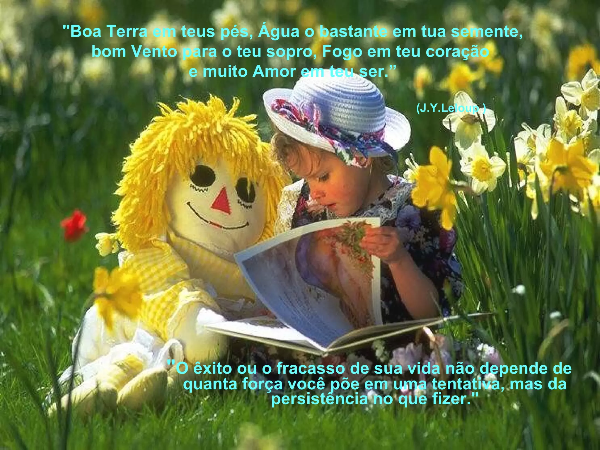 "Boa Terra em teus pés, Água o bastante em tua semente,
bom Vento para o teu sopro, Fogo em teu coração
e muito Amor em teu ser.”
(J.Y.Leloup )

"O êxito ou o fracasso de sua vida não depende de
quanta força você põe em uma tentativa, mas da
persistência no que fizer."

 