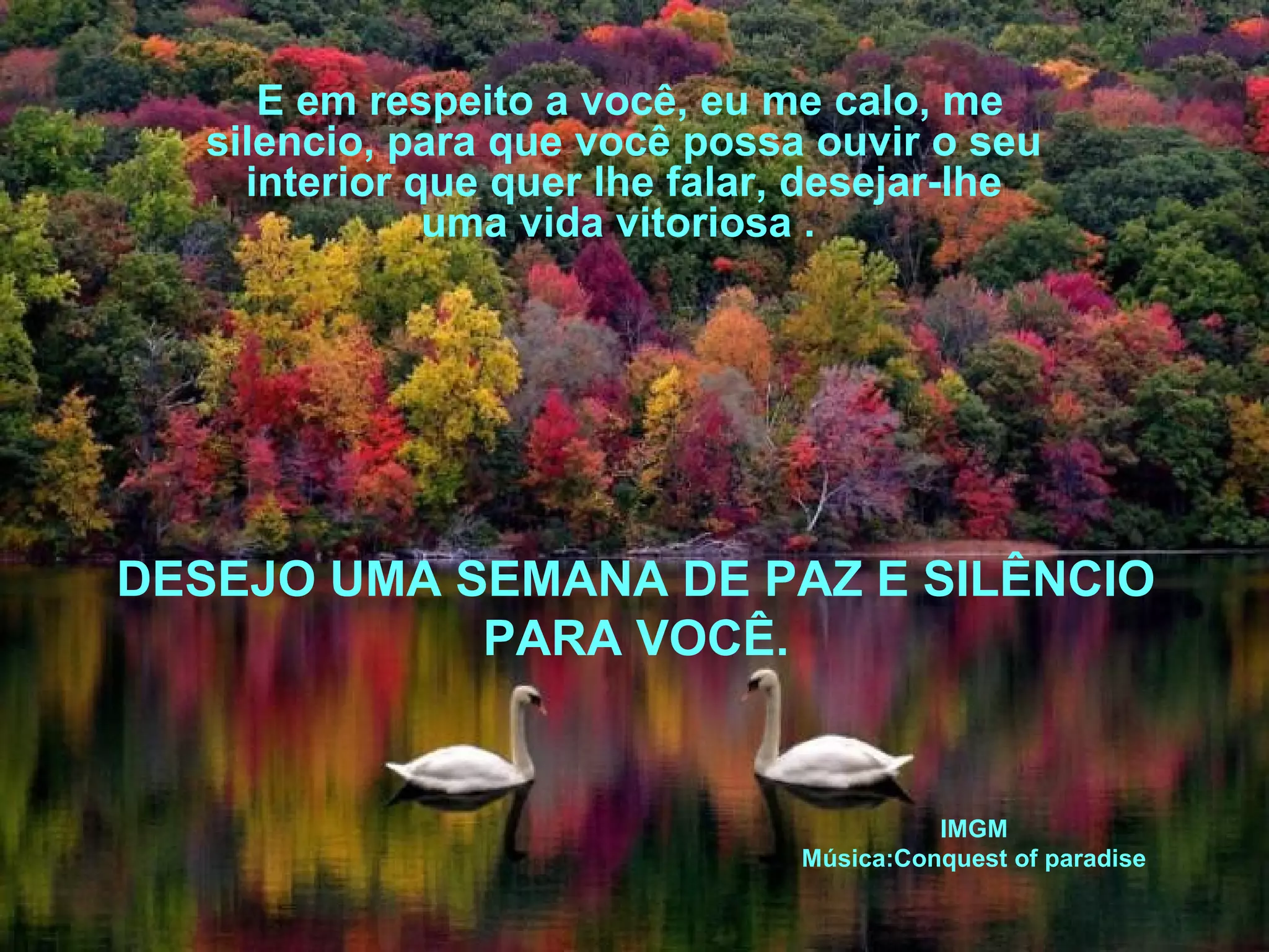 E em respeito a você, eu me calo, me
silencio, para que você possa ouvir o seu
interior que quer lhe falar, desejar-lhe
uma vida vitoriosa .

DESEJO UMA SEMANA DE PAZ E SILÊNCIO
PARA VOCÊ.

IMGM
Música:Conquest of paradise

 