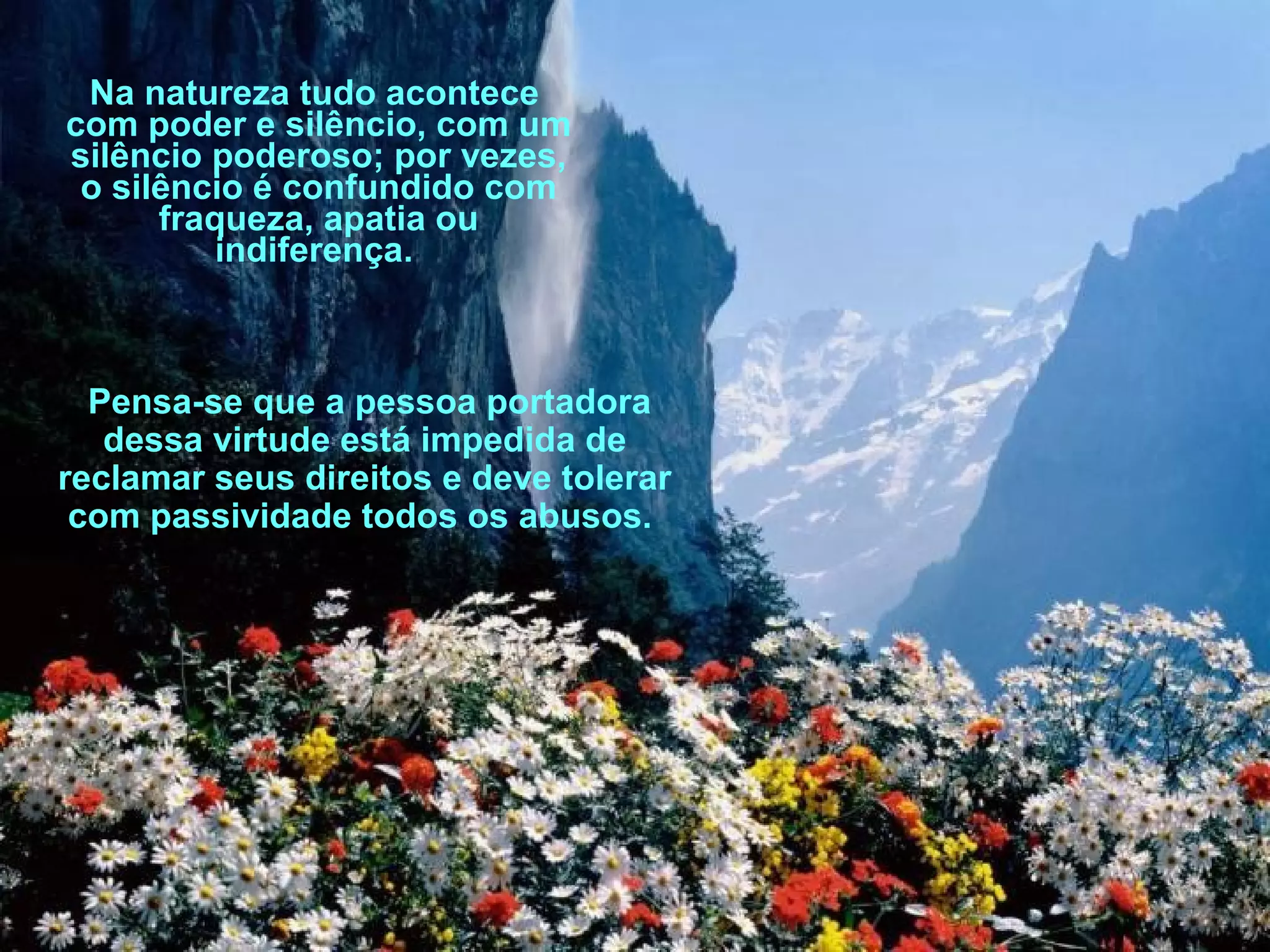 Na natureza tudo acontece
com poder e silêncio, com um
silêncio poderoso; por vezes,
o silêncio é confundido com
fraqueza, apatia ou
indiferença.

Pensa-se que a pessoa portadora
dessa virtude está impedida de
reclamar seus direitos e deve tolerar
com passividade todos os abusos.

 