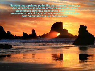 Sempre que a palavra poder lhe vier à mente, lembre-se
do Sol: nasce e se põe em profunda quietude; move
gigantescos sistemas planetários, mas penetra
suavemente pela vidraça de uma janela e você só sabe
pelo calorzinho que ele proporciona.

 