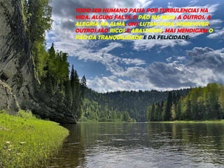 TODO SER HUMANO PASSA POR TURBULENCIAS NA
VIDA. ALGUNS FALTA O PÃO NA MESA; A OUTROS, A
ALEGRIA NA ALMA. UNS LUTAM PARA SOBREVIVER.
OUTROS SÃO RICOS E ABASTADOS, MAS MENDIGAM O
PÃO DA TRANQUILIDADE E DA FELICIDADE.
 