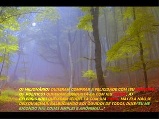 OS MILIONÁRIOS QUISERAM COMPRAR A FELICIDADE COM SEU DINHEIRO,
OS POLITICOS QUISERAM CONQUISTÁ-LA COM SEU PODER, AS
CELEBRIDADES QUESERAM SEDUZI-LA COM SUA FAMA. MAS ELA NÃO SE
DEIXOU ACHAR. BALBUCIANDO AOS OUVIDOS DE TODOS, DISSE:”EU ME
ESCONDO NAS COISAS SIMPLES E ANÔNIMAS...”
 