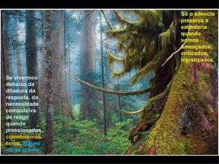 Só o silencio
                preserva a
                sabedoria
                quando
                somos
                ameaçados,
                criticados,
                injustiçados.


Se vivermos
debaixo da
ditadura da
resposta, da
necessidade
compulsiva
de reagir
quando
pressionados,
cometeremos
erros, alguns
muito graves.
 