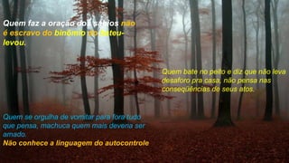 Quem faz a oração dos sábios não
é escravo do binômio do bateu-
levou.


                                            Quem bate no peito e diz que não leva
                                            desaforo pra casa, não pensa nas
                                            conseqüências de seus atos.


Quem se orgulha de vomitar para fora tudo
que pensa, machuca quem mais deveria ser
amado.
Não conhece a linguagem do autocontrole
 