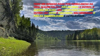 TODO SER HUMANO PASSA POR TURBULENCIAS NA
VIDA. ALGUNS FALTA O PÃO NA MESA; A OUTROS, A
ALEGRIA NA ALMA. UNS LUTAM PARA SOBREVIVER.
OUTROS SÃO RICOS E ABASTADOS, MAS MENDIGAM O
PÃO DA TRANQUILIDADE E DA FELICIDADE.
 