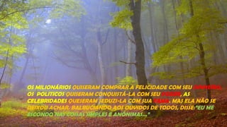 OS MILIONÁRIOS QUISERAM COMPRAR A FELICIDADE COM SEU DINHEIRO,
OS POLITICOS QUISERAM CONQUISTÁ-LA COM SEU PODER, AS
CELEBRIDADES QUESERAM SEDUZI-LA COM SUA FAMA. MAS ELA NÃO SE
DEIXOU ACHAR. BALBUCIANDO AOS OUVIDOS DE TODOS, DISSE:”EU ME
ESCONDO NAS COISAS SIMPLES E ANÔNIMAS...”
 