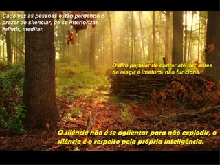 Cada vez as pessoas estão perdendo o
prazer de silenciar, de se interiorizar,
refletir, meditar.




                                           O dito popular de contar até dez antes
                                           de reagir é imaturo, não funciona.




                     O silêncio não é se agüentar para não explodir, o
                     silêncio é o respeito pela própria inteligência.
 