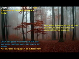 Quem faz a oração dos sábios não
é escravo do binômio do bateu-
levou.




                                            Quem bate no peito e diz que não leva
                                            desaforo pra casa, não pensa nas
                                            conseqüências de seus atos.




Quem se orgulha de vomitar para fora tudo
que pensa, machuca quem mais deveria ser
amado.
Não conhece a linguagem do autocontrole
 
