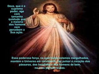 Deus, que é o 
supremo 
poder, age 
com 
tamanha 
quietude que 
a maioria 
dos homens 
nem 
percebem a 
Sua ação. 
Essa poderosa força, na qual todos estamos mergulhados, 
mantém o Universo em movimento, faz pulsar o coração dos 
pássaros, dos bandidos e dos homens de bem, 
na mais perfeita leveza. 
 