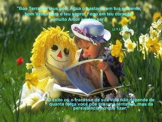 "Boa Terra em teus pés, Água o bastante em tua semente, 
bom Vento para o teu sopro, Fogo em teu coração 
e muito Amor em teu ser.” 
(J.Y.Leloup ) 
"O êxito ou o fracasso de sua vida não depende de 
quanta força você põe em uma tentativa, mas da 
persistência no que fizer." 
 