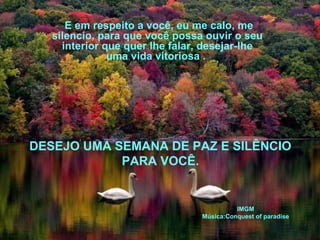 E em respeito a você, eu me calo, me 
silencio, para que você possa ouvir o seu 
interior que quer lhe falar, desejar-lhe 
uma vida vitoriosa . 
DESEJO UMA SEMANA DE PAZ E SILÊNCIO 
PARA VOCÊ. 
IMGM 
Música:Conquest of paradise 
